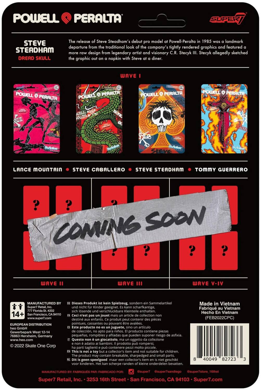 POWELL PERALTA SUPER

The release of Steve Steadham's debut pro model for Powell-Peralta in 1985 was a landmark departure from the company's tightly rendered graphics and featured more raw design from legendary artist and visionary C.R. Stecyk. Stecyk allegedly sketched the "Dread Skull" graphic on a napkin with Steve at a diner.

WAVE I
Lance Mountain
Steve Caballero
Steve Steadham
Tommy Guerrero

WAVE II
WAVE III
WAVE V-IV

COMING SOON

Manufactured by Super7 Retail, Inc., 3253 16th Street, San Francisco, CA 94103, www.super7.com
European Distribution GmbH, Gewerbepark West 12-14, 76863 Herxheim, Germany, www.heo.com
2022 Skate One Corp

Dieses Produkt ist kein Spielzeug. sondern Sammelartikel. Kinder geeignet. scharfkantige, lösliche verschluckbare Kleinteile enthalten.
n'est pas un jouet. article de collection destiné aux enfants. produit peut contenir des pièces pointues, cassantes pouvant être avalées.
producto no es juguete. artículo de colección destinado a niños. el producto puede contener piezas puntiagudas, quebradizas que pueden ser ingeridas.