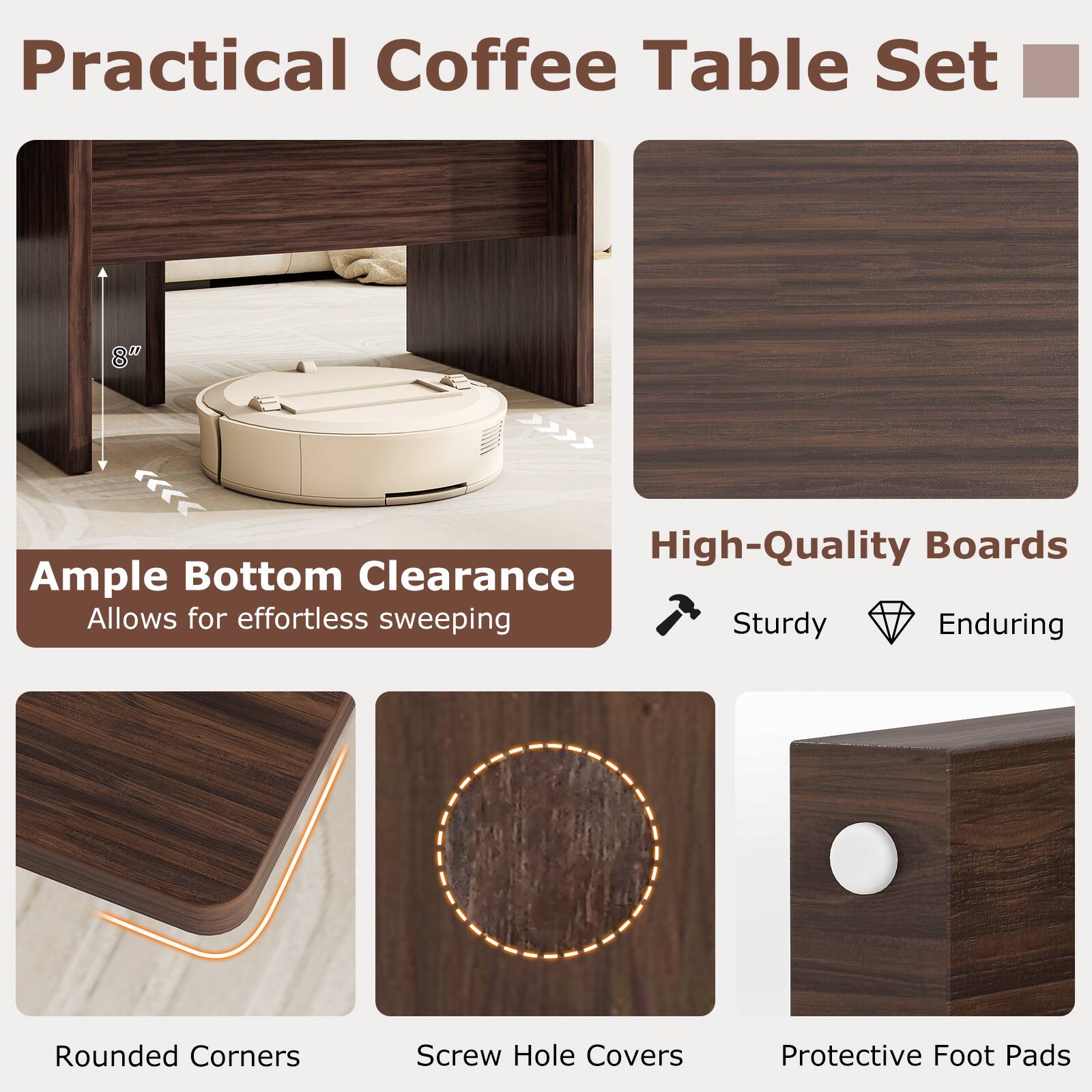 Practical Coffee Table Set

Ample Bottom Clearance
Allows for effortless sweeping

High-Quality Boards
Sturdy
Enduring

Rounded Corners

Screw Hole Covers

Protective Foot Pads