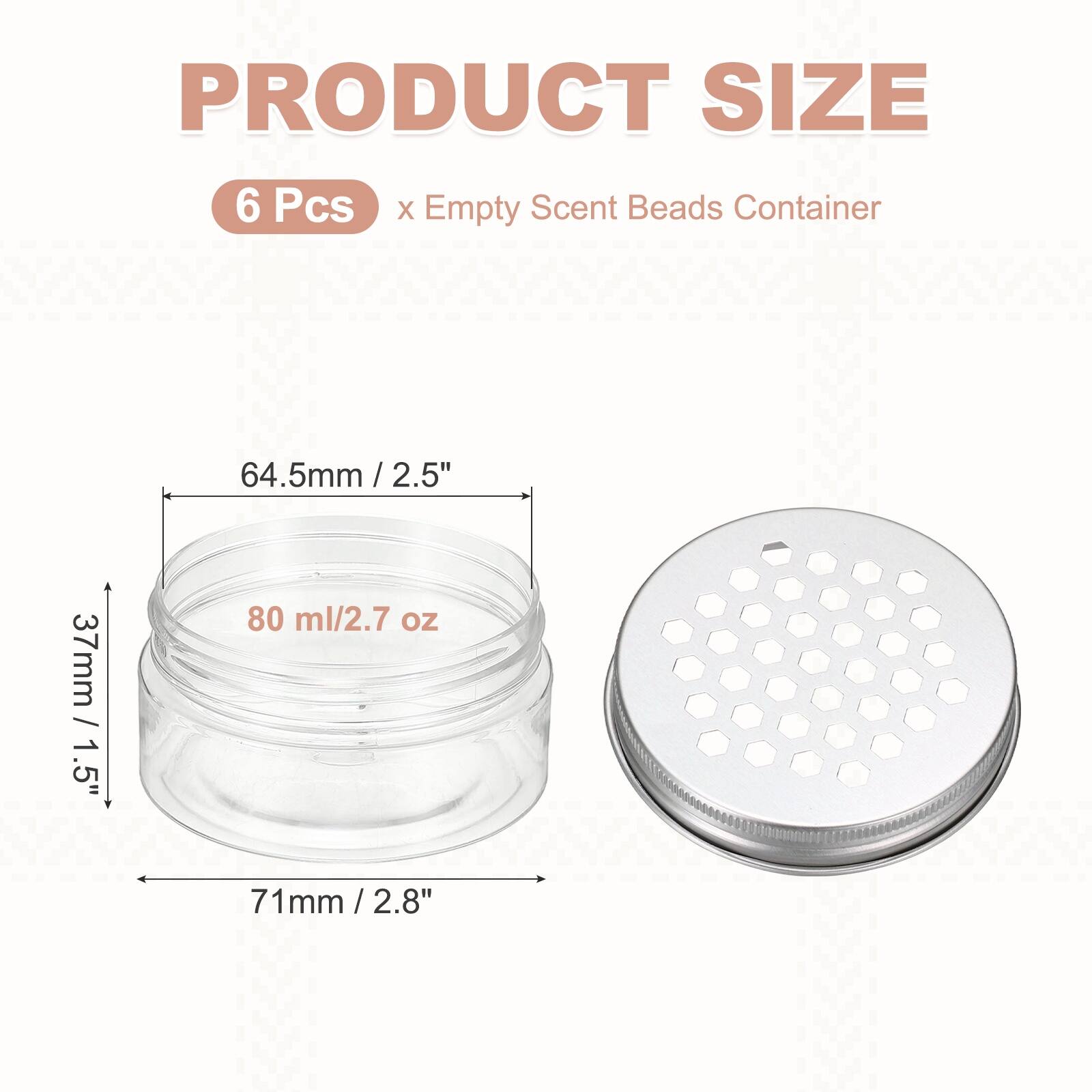 PRODUCT SIZE  
6 Pcs x Empty Scent Beads Container  
64.5mm / 2.5"  
37mm / 1.5"  
80 ml / 2.7 oz  
71mm / 2.8"