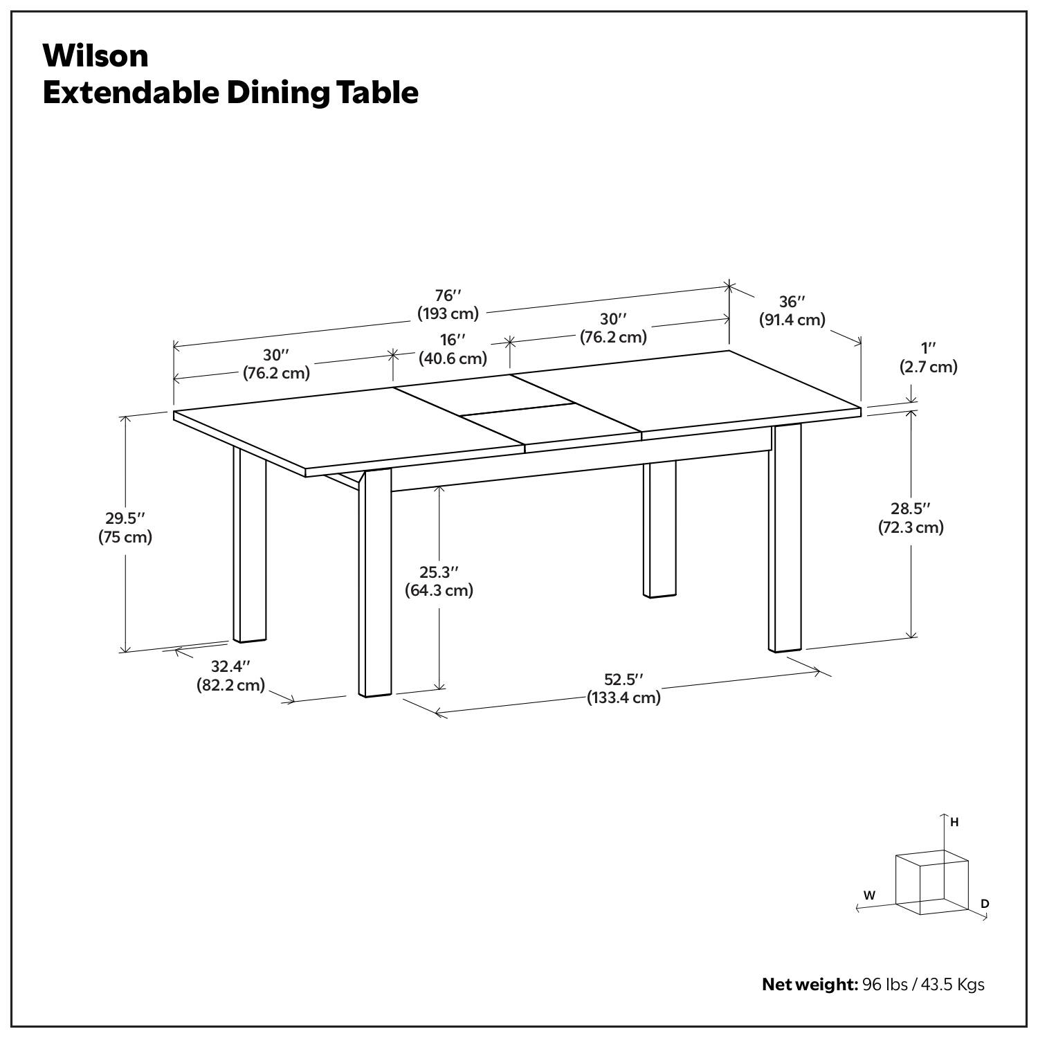 Wilson Extendable Dining Table

- Height: 30" (76.2 cm)
- Length (Extended): 76" (193 cm)
- Width (Extended): 36" (91.4 cm)
- Length (Folded): 30" (76.2 cm)
- Width (Folded): 16" (40.6 cm)
- Thickness: 1" (2.7 cm)
- Depth: 28.5" (72.3 cm)
- Width of Legs: 25.3" (64.3 cm)
- Length of Legs: 29.5" (75 cm)
- Width of Base: 32.4" (82.2 cm)
- Length of Base: 52.5" (133.4 cm)

Net weight: 96 lbs / 43.5 Kgs