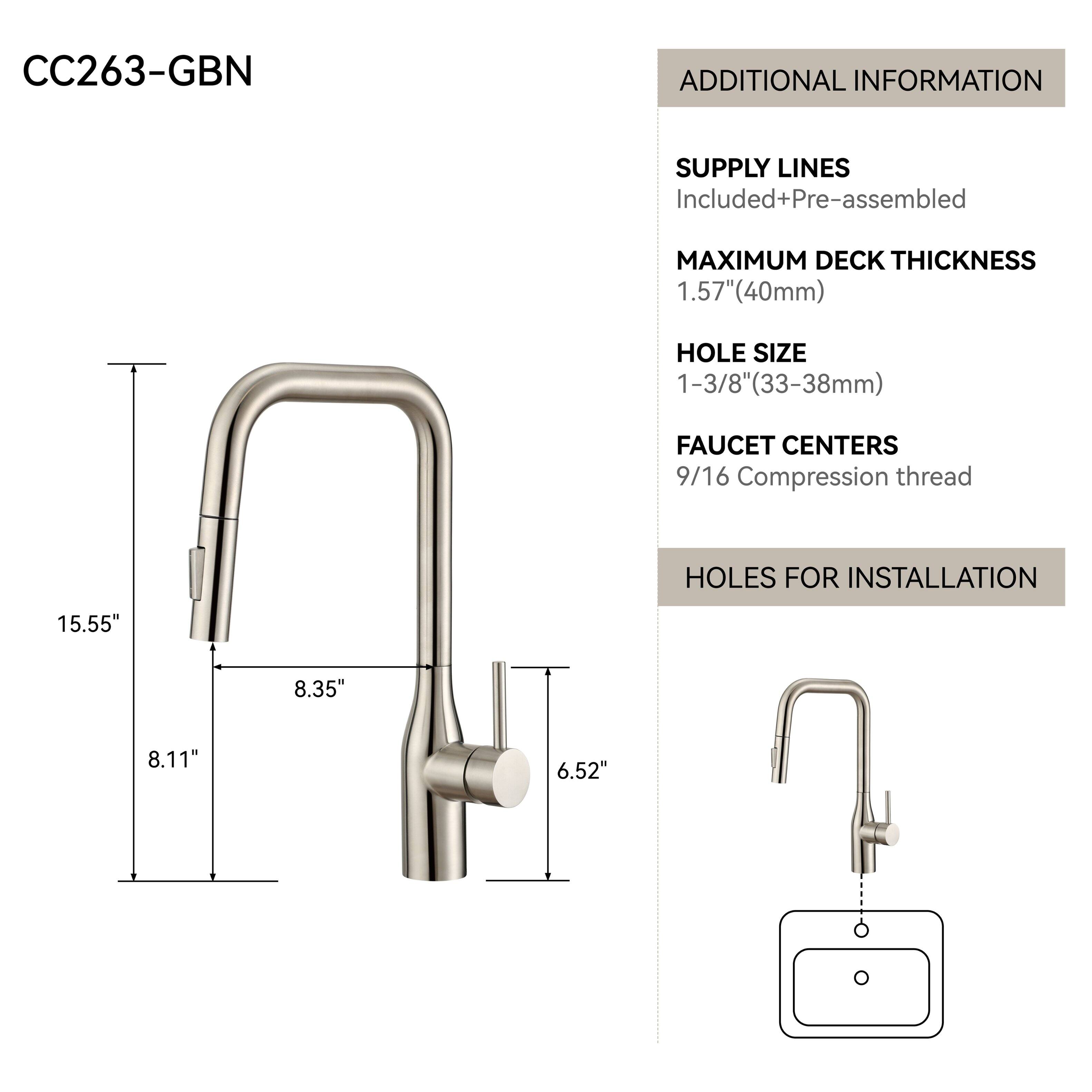 CC263-GBN

ADDITIONAL INFORMATION

SUPPLY LINES
Included+Pre-assembled

MAXIMUM DECK THICKNESS
1.57" (40mm)

HOLE SIZE
1-3/8" (33-38mm)

FAUCET CENTERS
9/16 Compression thread

HOLES FOR INSTALLATION
15.55"
8.35"
8.11"
6.52"