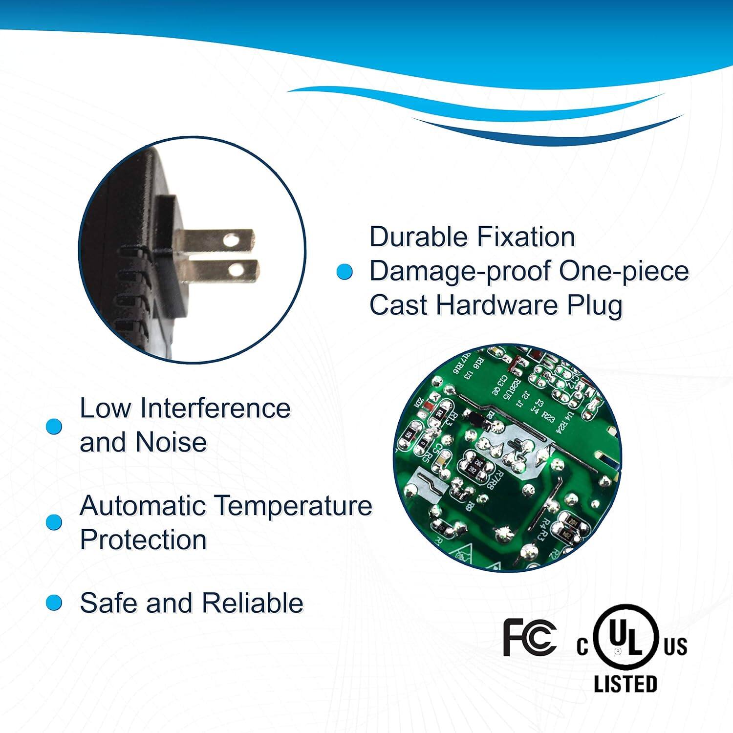 Durable Fixation  
Damage-proof One-piece Cast Hardware Plug  

- Low Interference and Noise  
- Automatic Temperature Protection  
- Safe and Reliable  

B5 Automatic Temperature Protection  
7R16 RIB B3 R7RB B R23 U4 R24 R4R3  

FC  
UL US LISTED