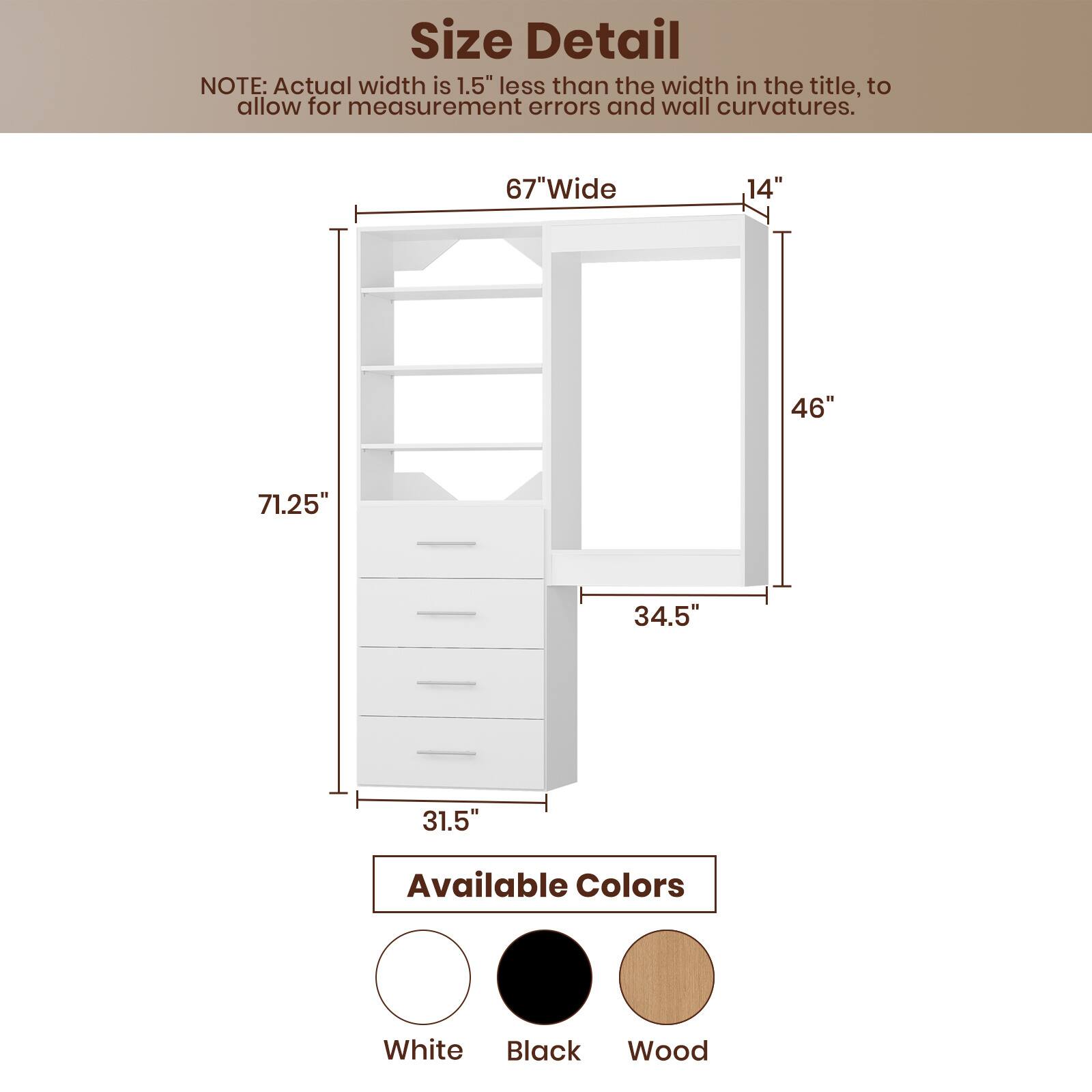 **Size Detail**

NOTE: Actual width is 1.5" less than the width in the title, to allow for measurement errors and wall curvatures.

- **67" Wide**
- **14"**
- **46"**
- **34.5"**
- **71.25"**
- **31.5"**

**Available Colors**

- White
- Black
- Wood