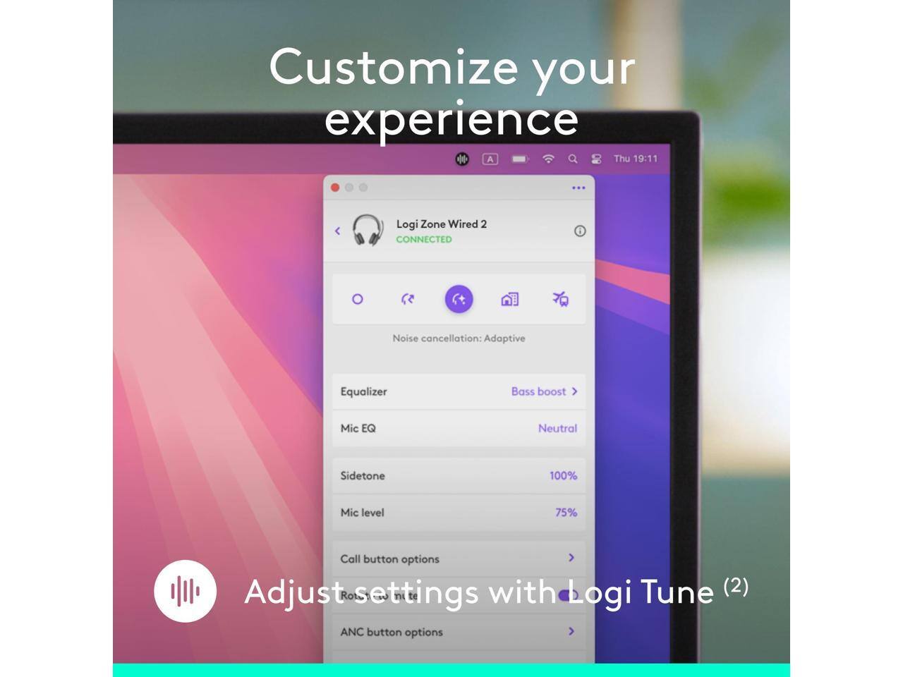 Customize your experience

A Thu 19:11

Logi Zone Wired 2 CONNECTED

Noise cancellation: Adaptive

Equalizer Bass boost >

Mic EQ Neutral

Sidetone 100%

Mic level 75%

Call button options

Adjust settings with Logi Tune (2)

ANC button options