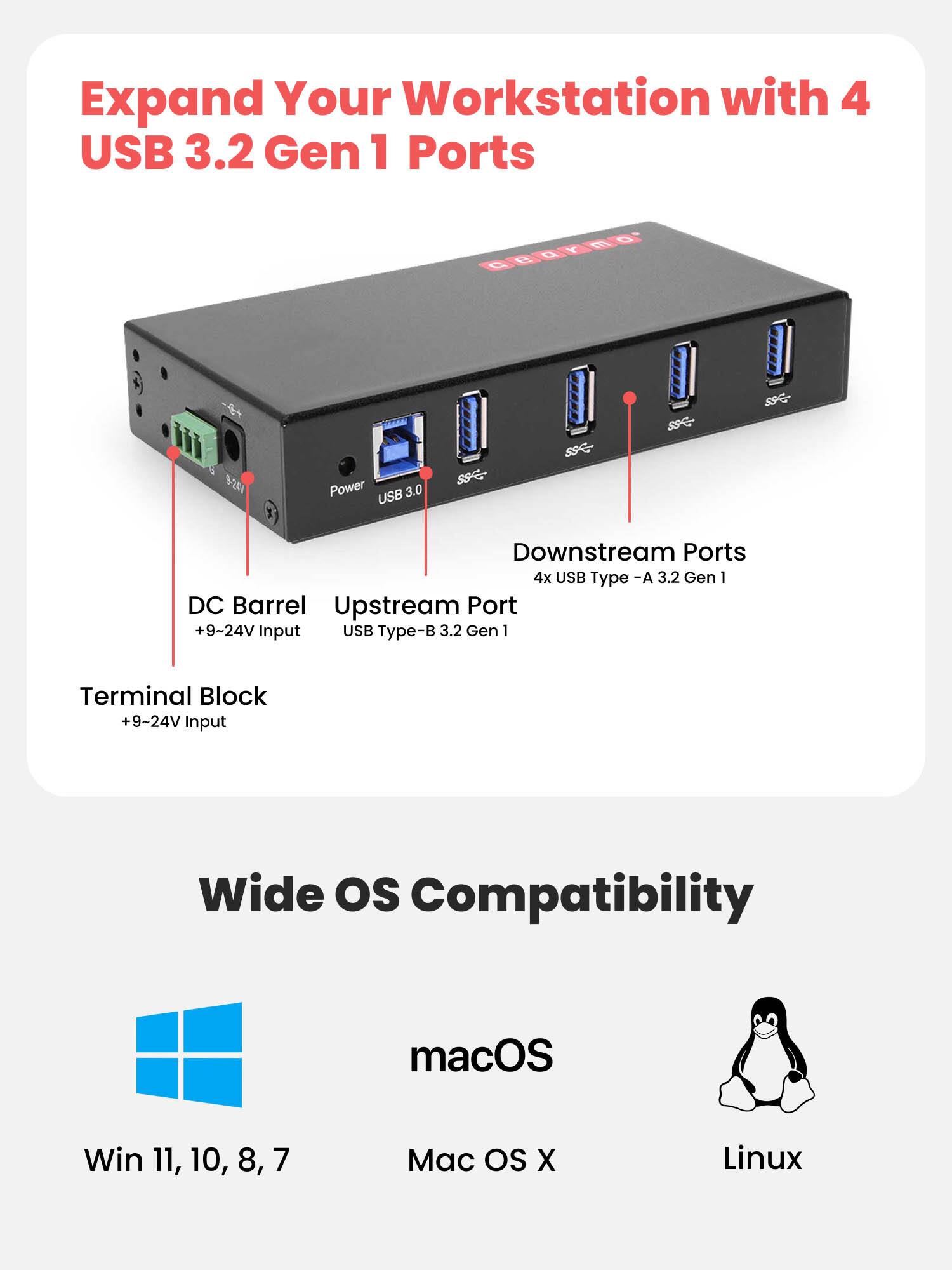 Expand Your Workstation with 4 USB 3.2 Gen 1 Ports

- 9/04 Power
- USB 3.0
- SSC- SSC SC
- Downstream Ports: 4x USB Type-A 3.2 Gen 1
- DC Barrel Upstream Port: +9-24V Input
- USB Type-B 3.2 Gen 1
- Terminal Block: +9-24V Input

Wide OS Compatibility
- macOS
- Win 11, 10, 8, 7
- Mac OS X
- Linux
