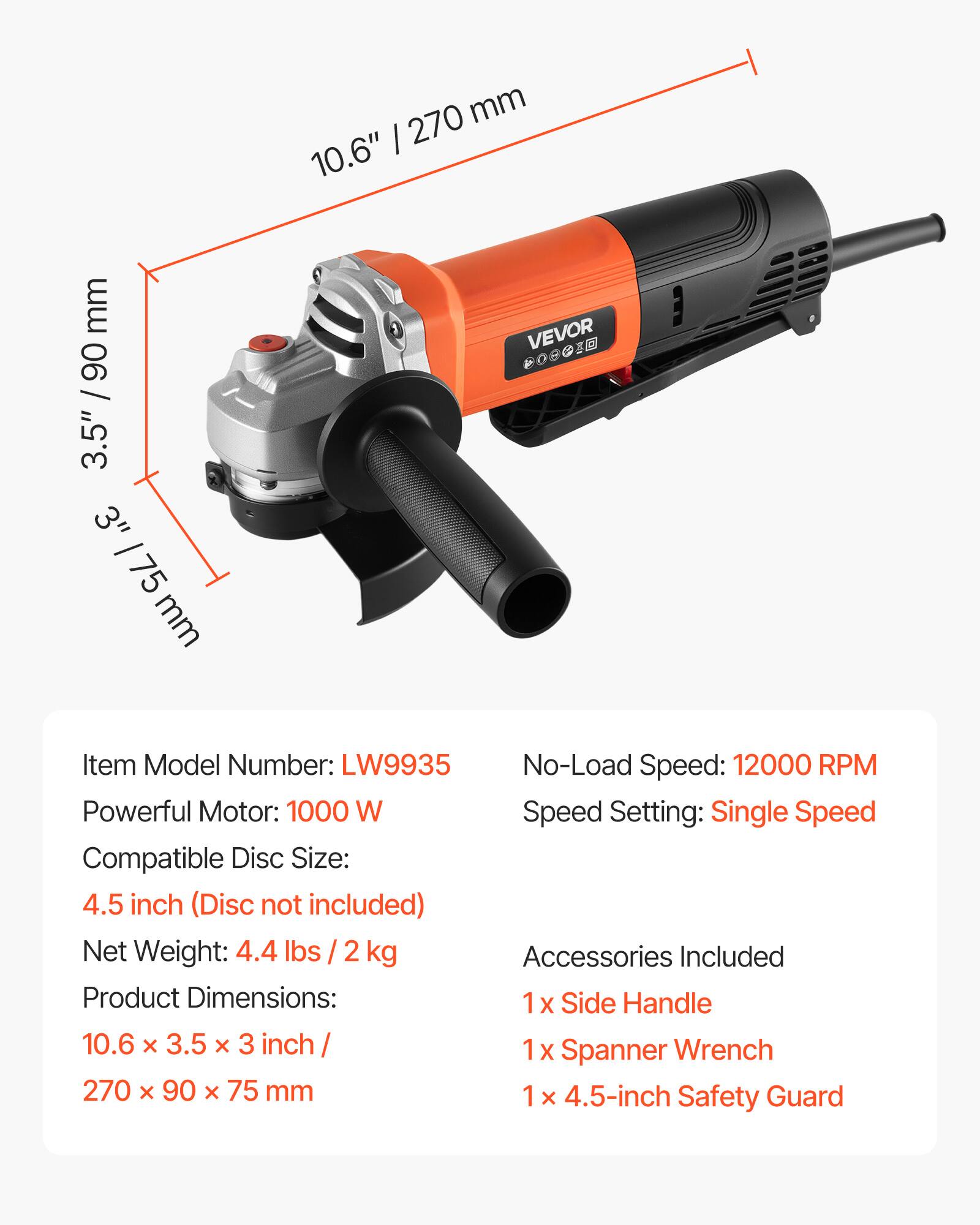 270 mm 10.6"  
90 / 3.5" 3" /75 mm  
VEVOR X  
Item Model Number: LW9935  
No-Load Speed: 12000 RPM  
Powerful Motor: 1000 W  
Speed Setting: Single Speed  
Compatible Disc Size: 4.5 inch (Disc not included)  
Net Weight: 4.4 lbs 2 kg  
Product Dimensions: 10.6 X 3.5 X 3 inch / 270 X 90 X 75 mm  
Accessories Included:  
1 x Side Handle  
1 x Spanner Wrench  
1 x 4.5-inch Safety Guard