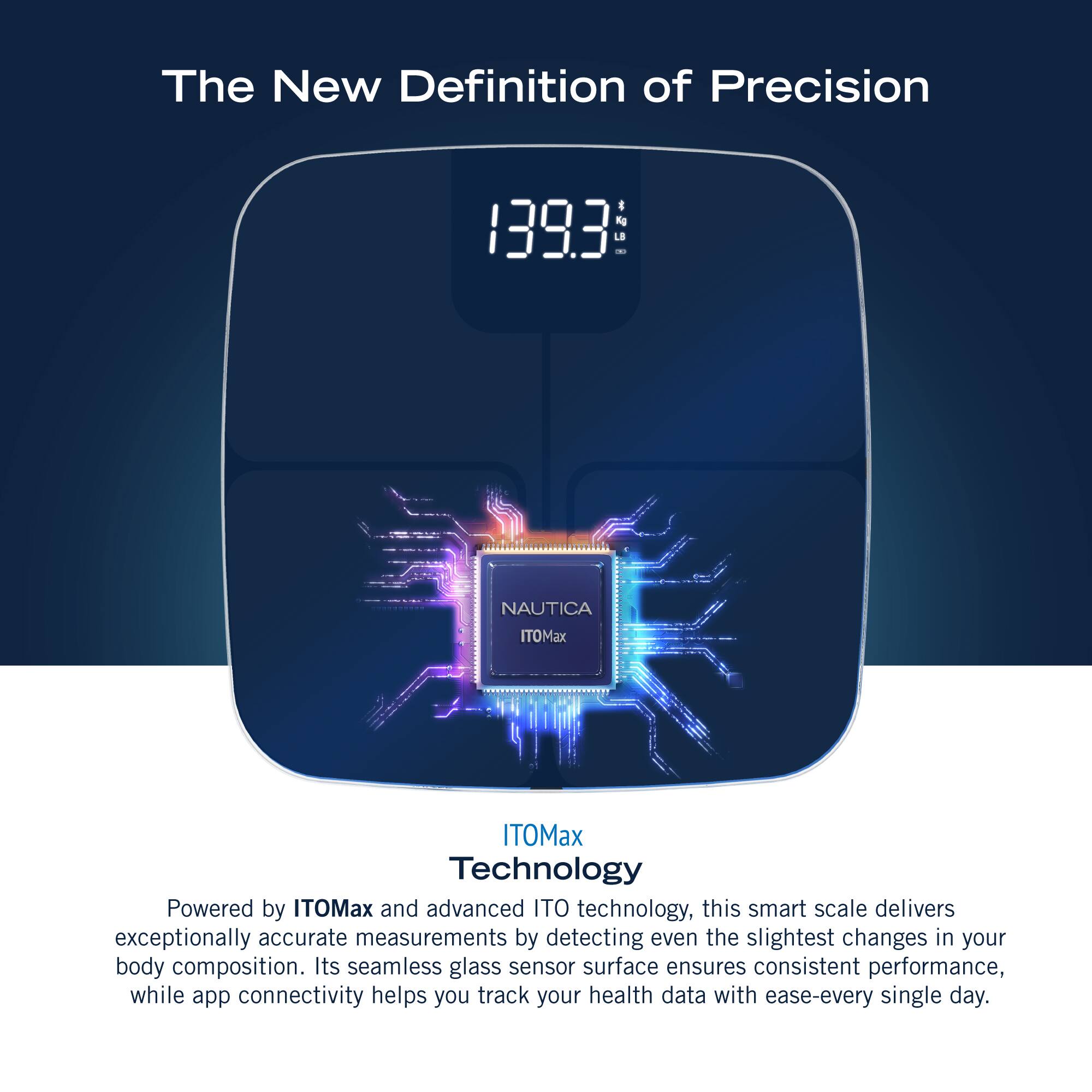 The New Definition of Precision 1393: NAUTICA ITOMax ITOMax Technology Powered by ITOMax and advanced ITO technology, this smart scale delivers exceptionally accurate measurements by detecting even the slightest changes in your body composition. Its seamless glass sensor surface ensures consistent performance, while app connectivity helps you track your health data with ease every single day.