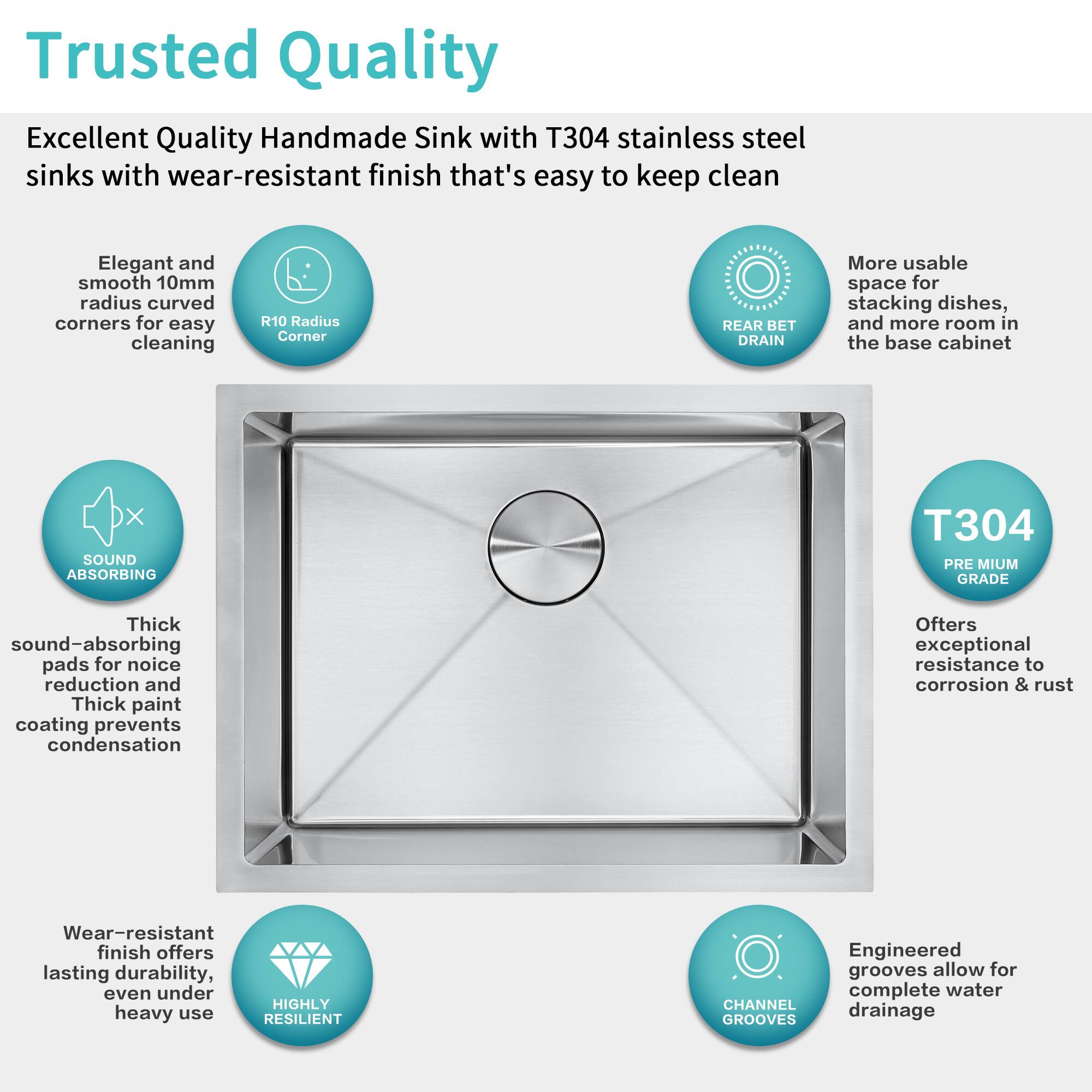 Trusted Quality

Excellent Quality Handmade Sink with T304 stainless steel sinks with wear-resistant finish that's easy to keep clean

- Elegant and smooth 10mm radius curved corners for easy cleaning
- R10 Radius Corner
- REAR BET DRAIN
- More usable space for stacking dishes, and more room in the base cabinet
- SOUND ABSORBING
  - Thick sound-absorbing pads for noise reduction and Thick paint coating prevents condensation
- T304 PREMIUM GRADE
  - Offers exceptional resistance to corrosion & rust
- Wear-resistant finish offers lasting durability, even under heavy use
- HIGHLY RESILIENT
- ENGINEERED GROOVES
  - Engineered grooves allow for complete water drainage