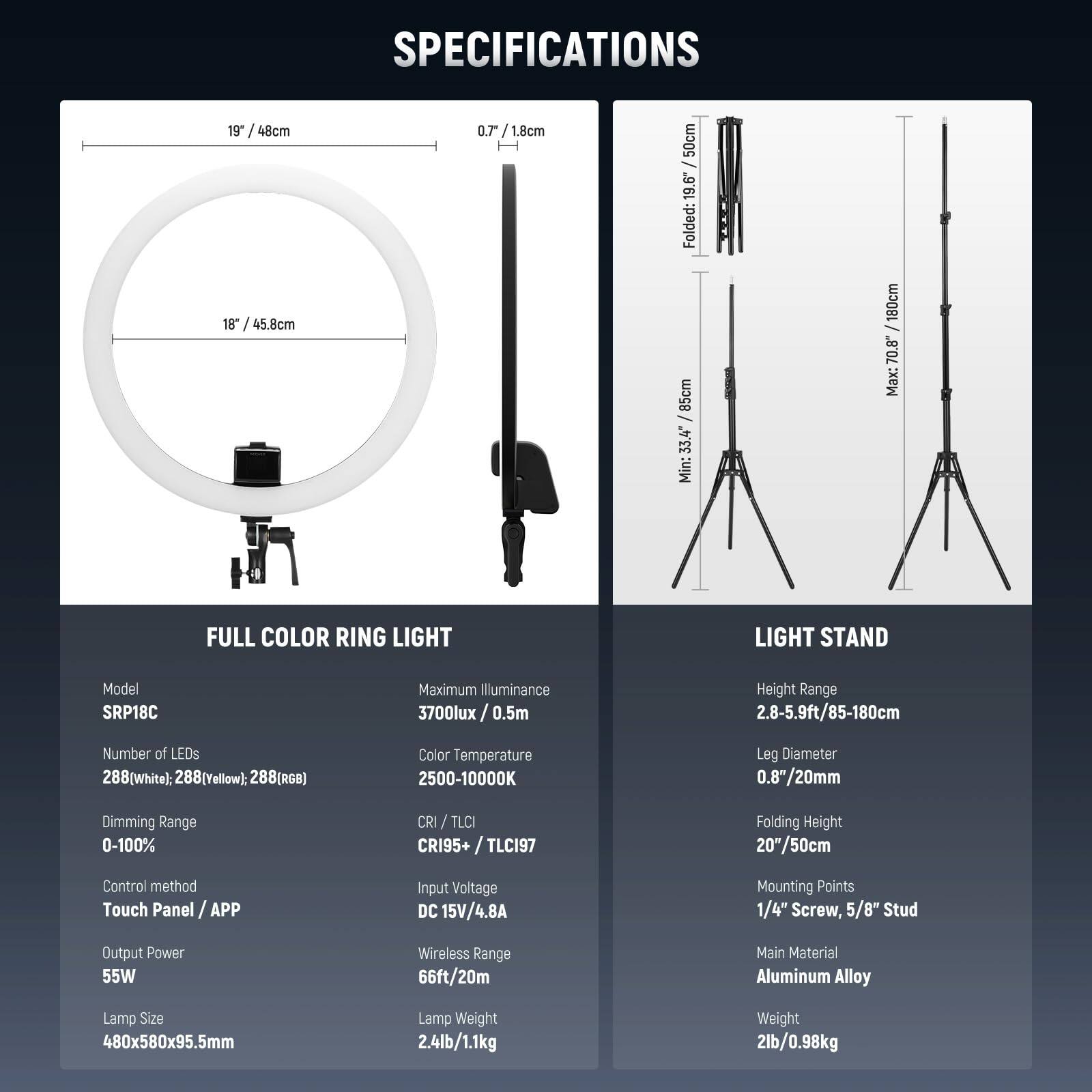 **SPECIFICATIONS**

**FULL COLOR RING LIGHT**

- **Model:** SRP18C
- **Maximum Illuminance:** 3700lux / 0.5m
- **Number of LEDs:** 288(White): 288(Yellow): 288(RGB)
- **Color Temperature:** 2500-10000K
- **Dimming Range:** 0-100%
- **CRI / TLCI:** CRI95+ / TLCI97
- **Control method:** Touch Panel / APP
- **Output Power:** 55W
- **Lamp Size:** 480x580x95.5mm
- **Lamp Weight:** 2.4lb / 1.1kg
- **Input Voltage:** DC 15V / 4.8A
- **Wireless Range:** 66ft / 20m

**LIGHT STAND**

- **Height Range:** 2.8-5.9ft / 85-180cm
- **Leg Diameter:** 0.8"/20mm
- **Folding