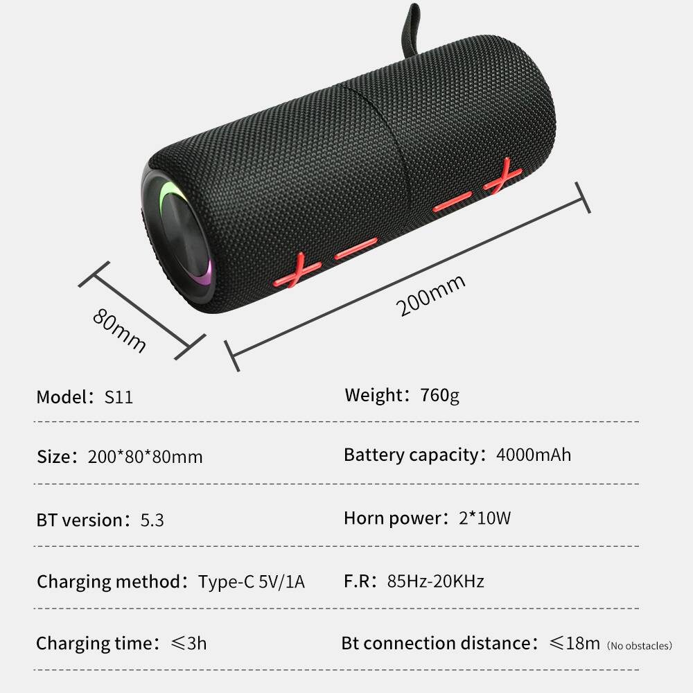 80mm  
Model: S11  
200mm  
Weight: 760g  
Size: 200*80*80mm  
Battery capacity: 4000mAh  
BT version: 5.3  
Horn power: 2*10W  
Charging method: Type-C 5V/1A  
F.R: 85Hz-20KHz  
Charging time: ≤3h  
Bt connection distance: ≤18m (No obstacles)