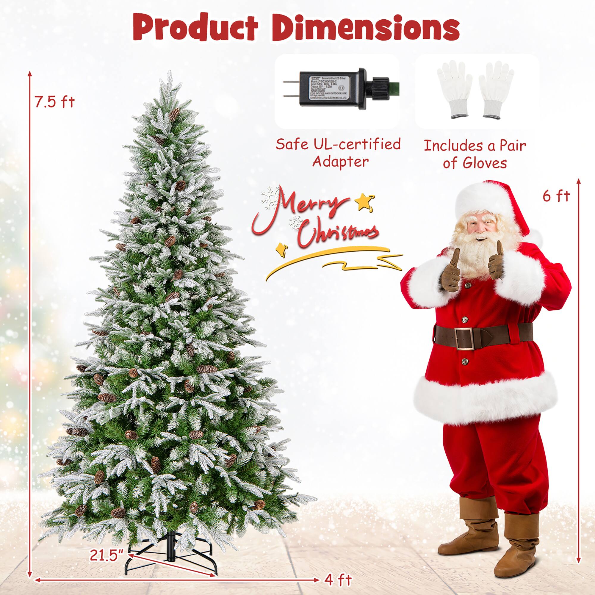Product Dimensions

- 7.5 ft
- 21.5" (diameter)
- 4 ft (base width)

Safe UL-certified Adapter

Includes a Pair of Gloves

Merry Christmas