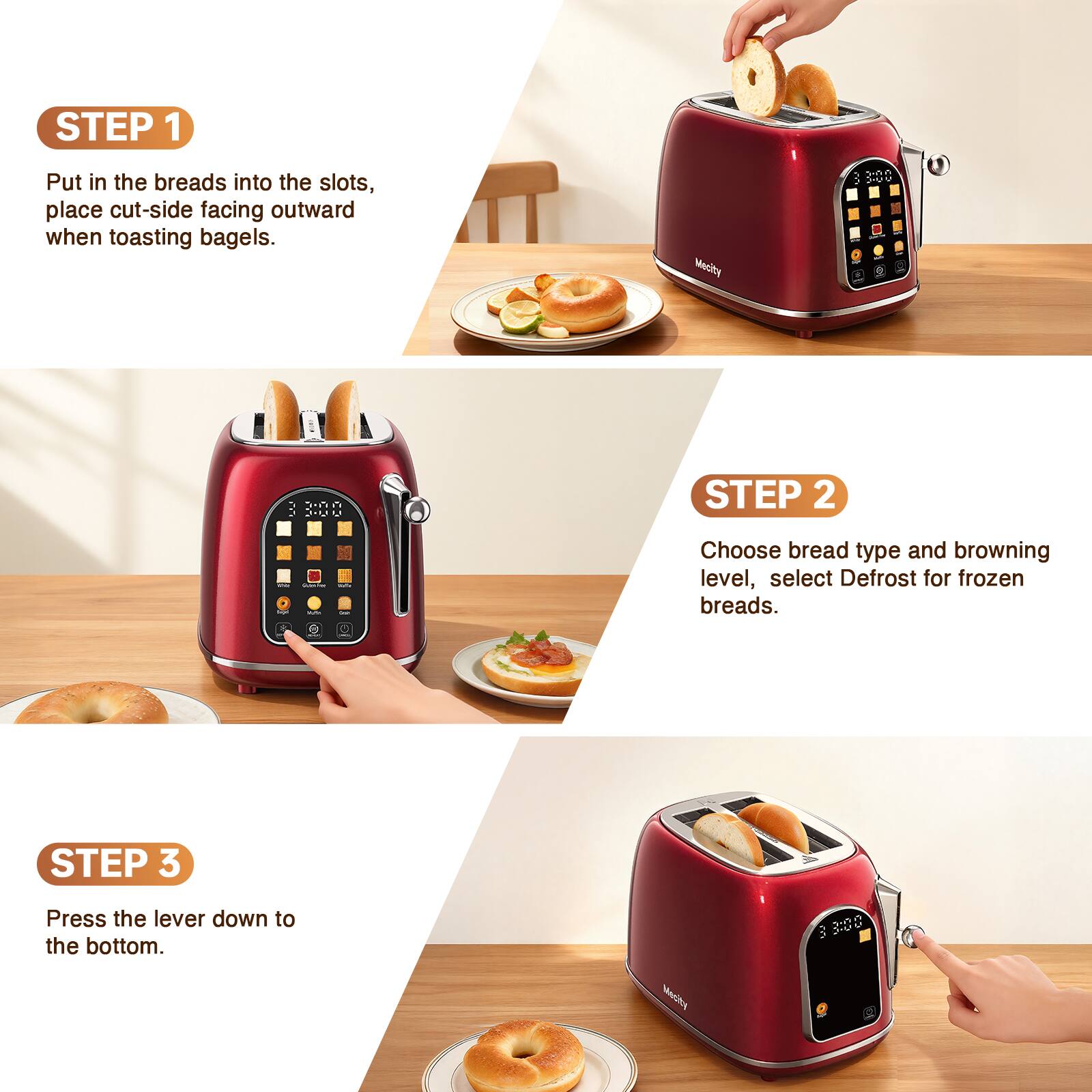 STEP 1
Put in the breads into the slots, place cut-side facing outward when toasting bagels.

STEP 2
Choose bread type and browning level, select Defrost for frozen breads.

STEP 3
Press the lever down to the bottom.