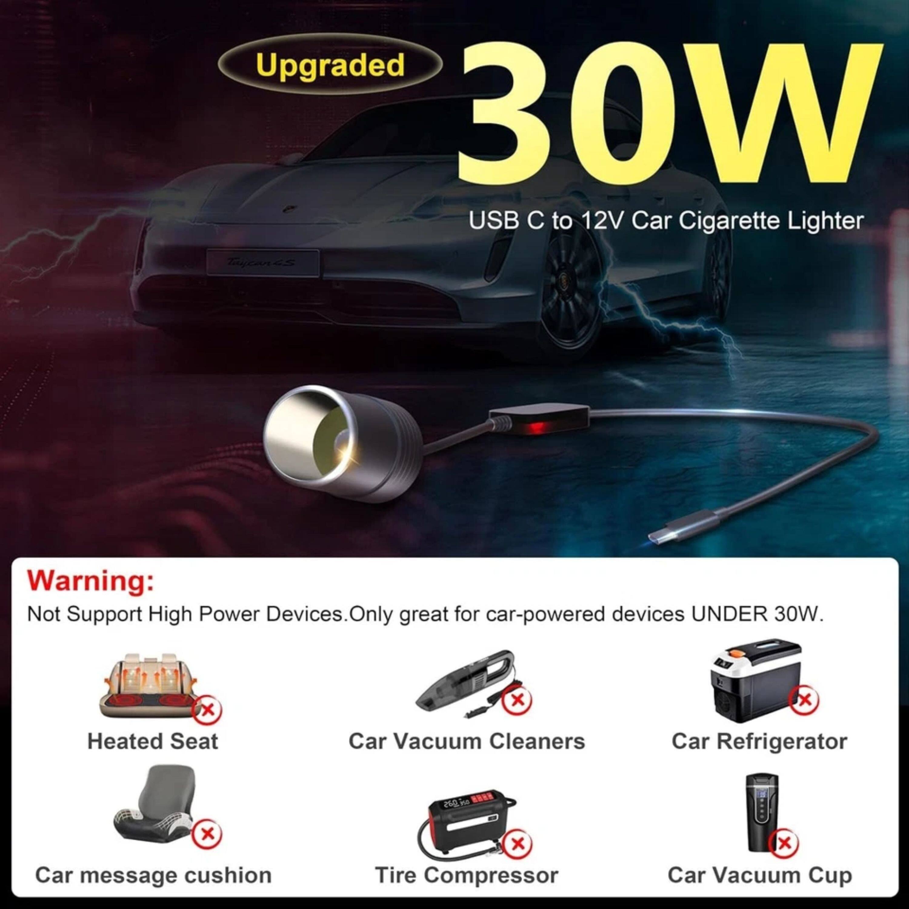Upgraded 30W USB C to 12V Car Cigarette Lighter

Warning: Not Support High Power Devices. Only great for car-powered devices UNDER 30W.

- Heated Seat
- Car Vacuum Cleaners
- Car Refrigerator
- Car message cushion
- Tire Compressor
- Car Vacuum Cup