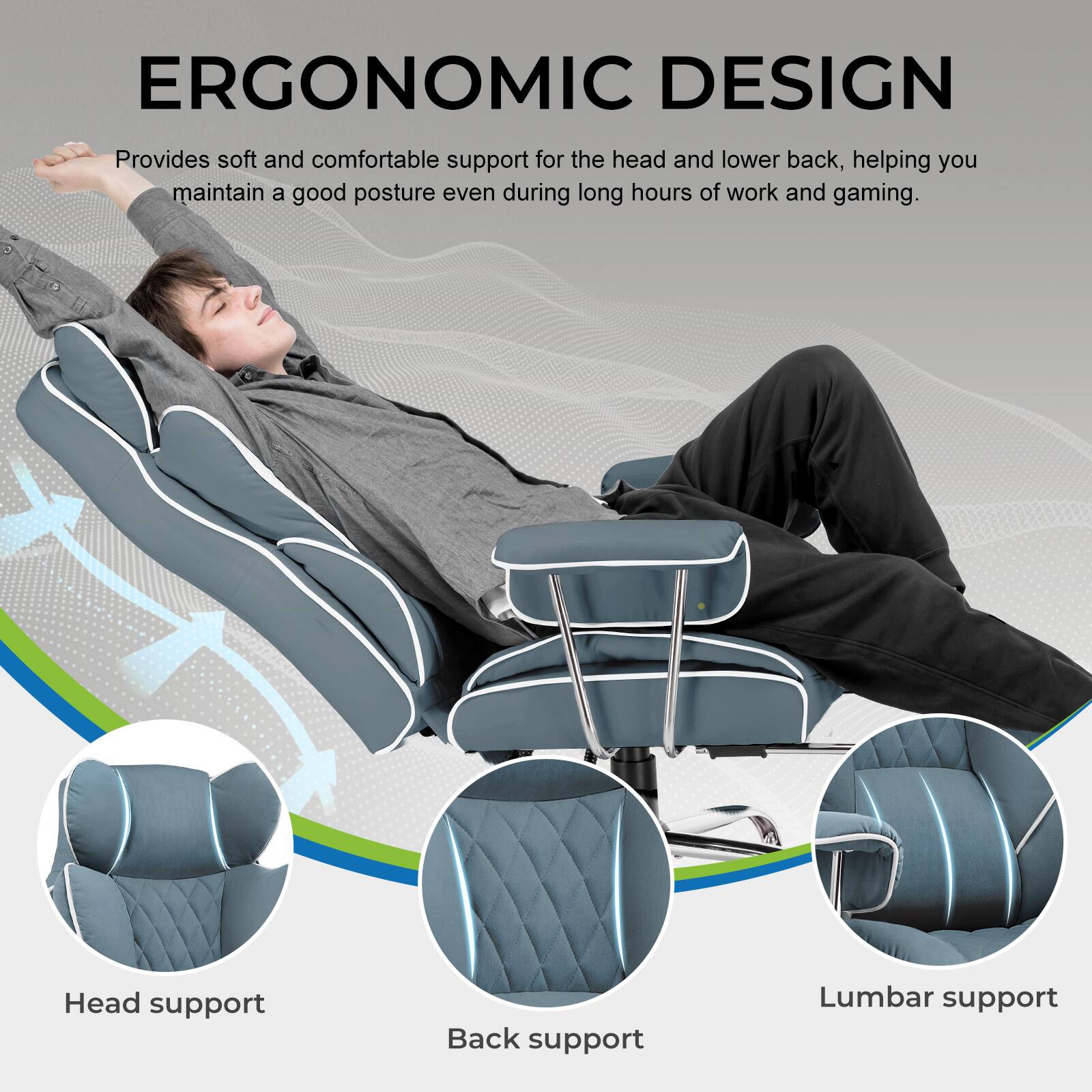 ERGONOMIC DESIGN  
Provides soft and comfortable support for the head and lower back, helping you maintain a good posture even during long hours of work and gaming.  

Head support  
Back support  
Lumbar support
