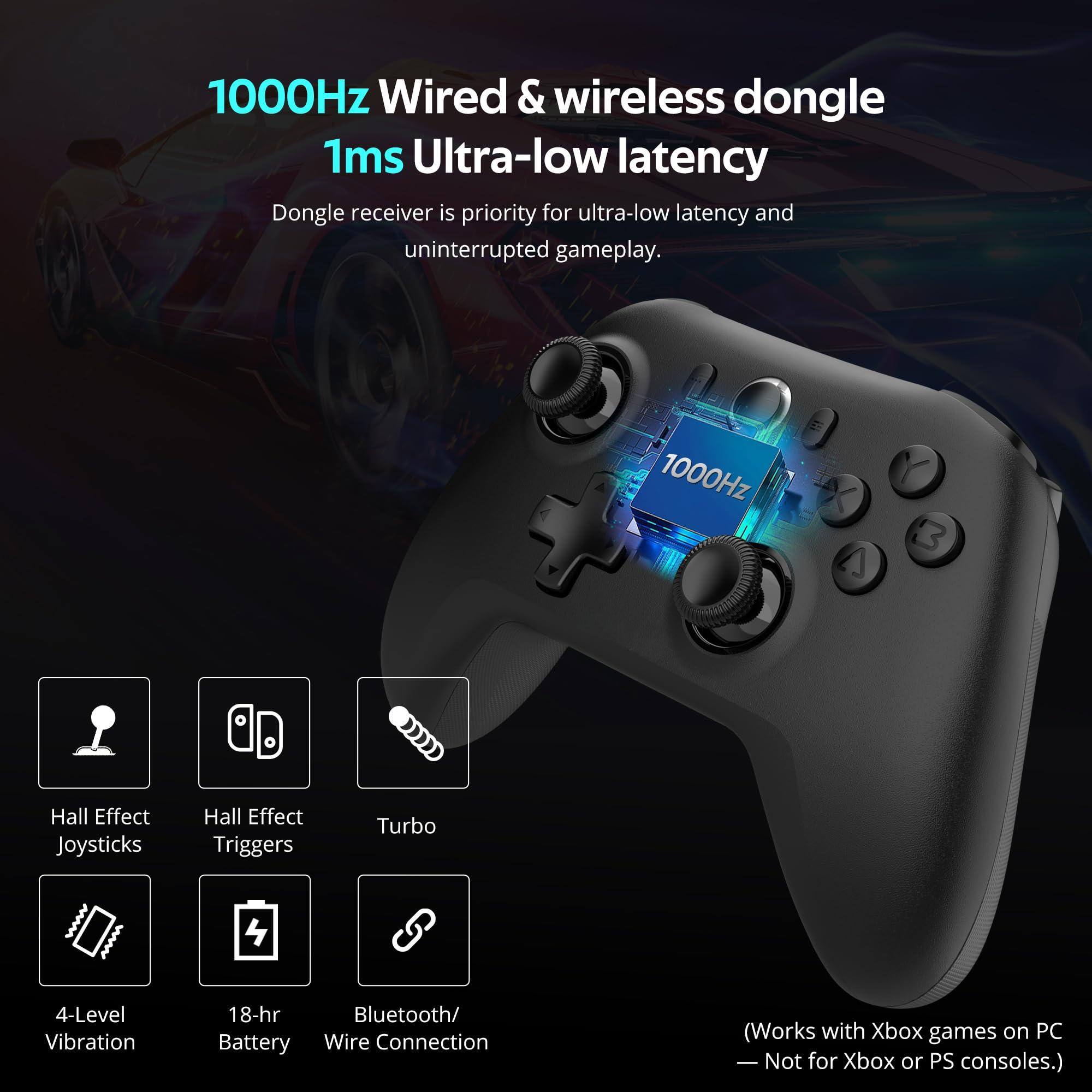 1000Hz Wired & wireless dongle  
1ms Ultra-low latency  

Dongle receiver is priority for ultra-low latency and uninterrupted gameplay.  

- Hall Effect Joysticks  
- Hall Effect Triggers  
- Turbo  
- 4-Level Vibration  
- 18-hr Battery  
- Bluetooth/Wire Connection  

(Works with Xbox games on PC)  
— Not for Xbox or PS consoles.