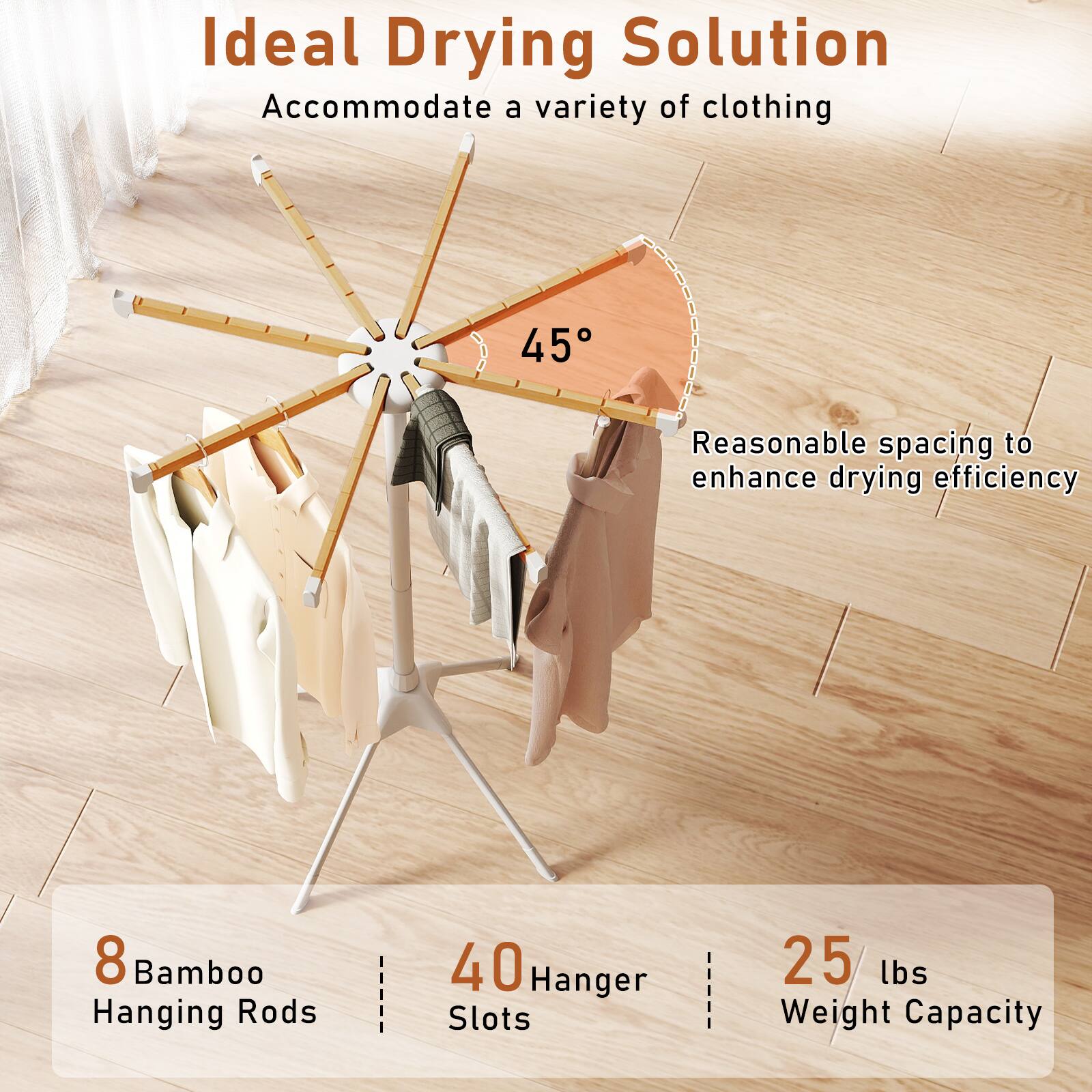 Ideal Drying Solution  
Accommodate a variety of clothing  

45° Reasonable spacing to enhance drying efficiency  

8 Bamboo Hanging Rods  
40 Hanger Slots  
25 lbs Weight Capacity