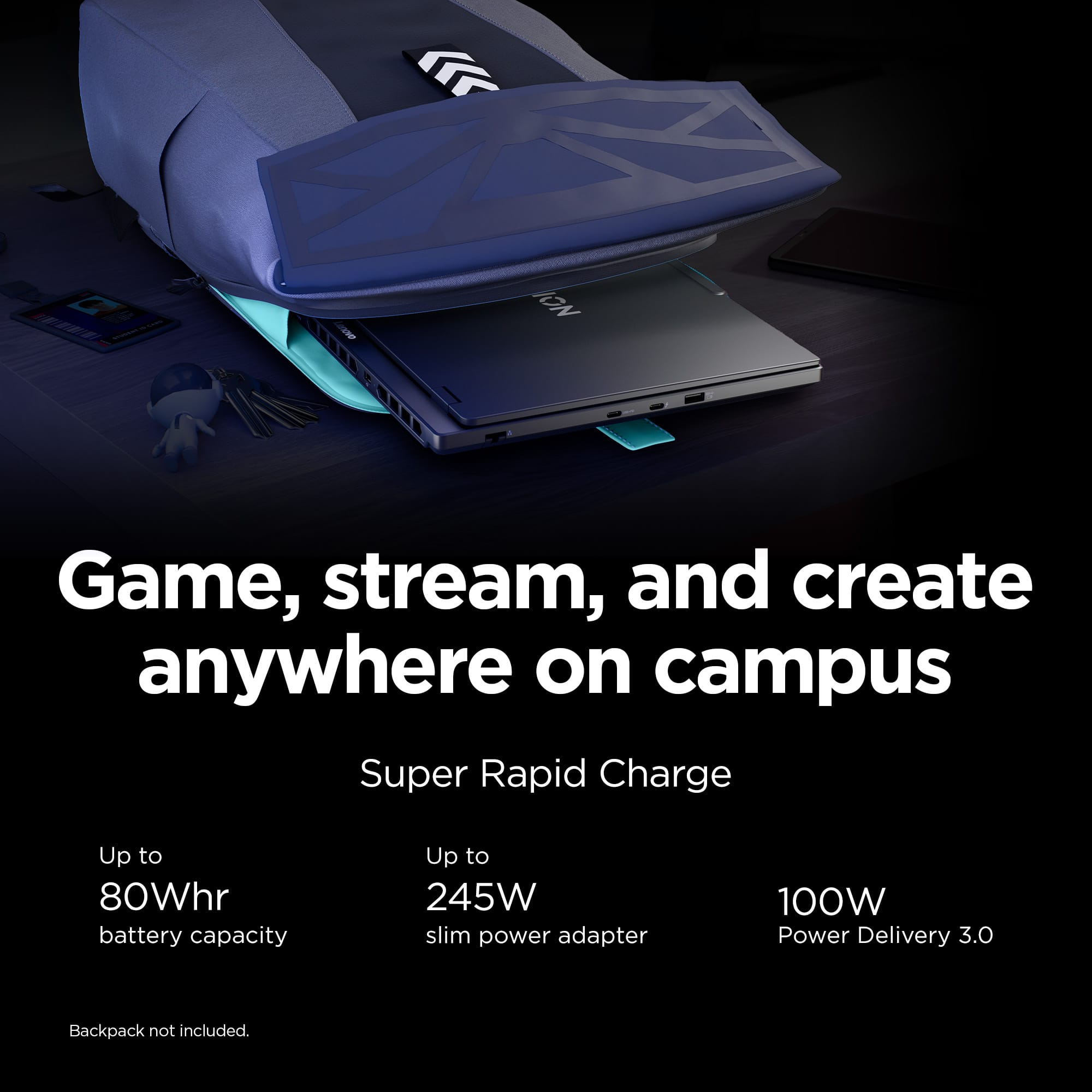 Game, stream, and create anywhere on campus. Super Rapid Charge with up to 80Whr battery capacity and up to 245W slim power adapter. 100W Power Delivery 3.0. Backpack not included.