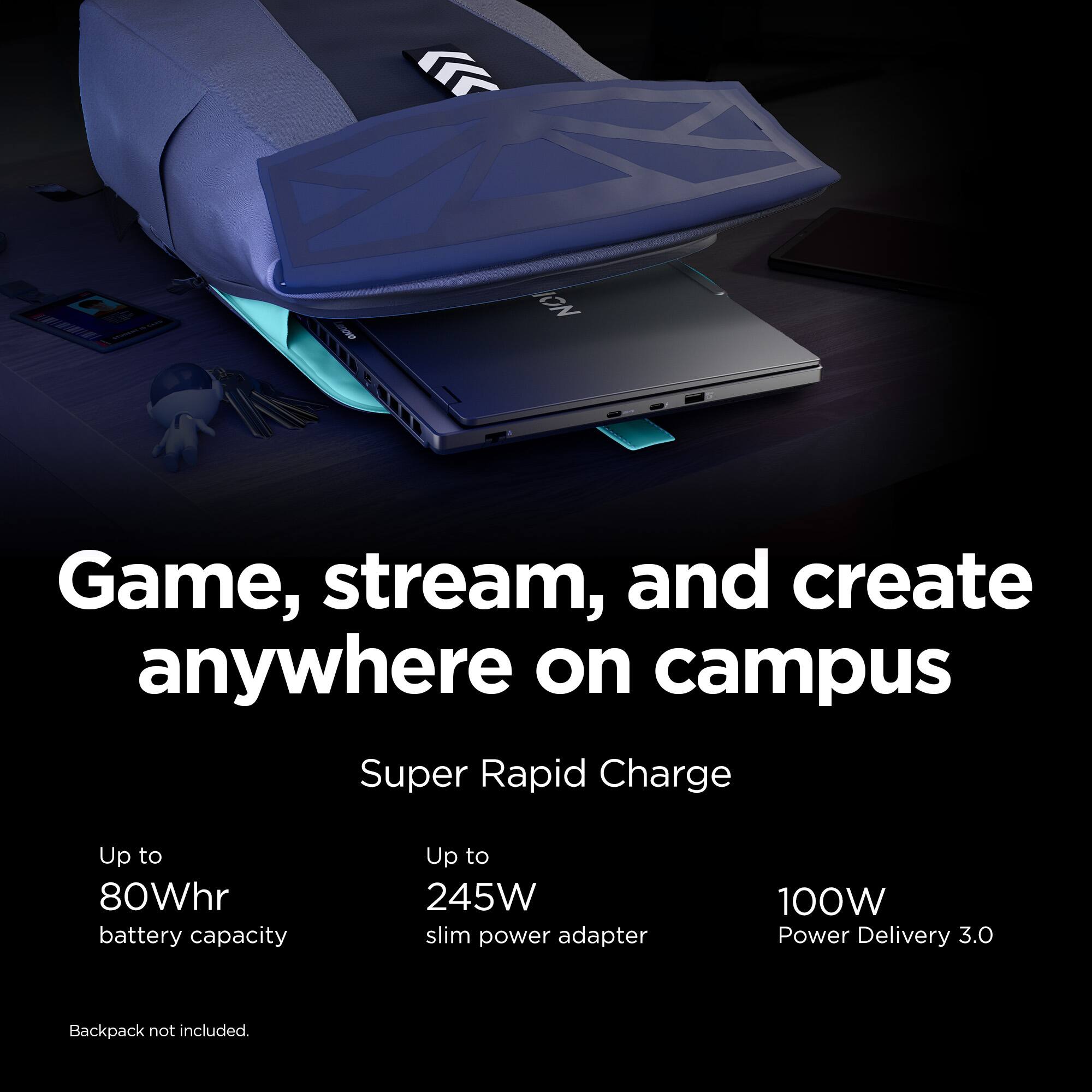 Game, stream, and create anywhere on campus. Super Rapid Charge with up to 80Whr battery capacity and up to 245W slim power adapter. 100W Power Delivery 3.0. Backpack not included.