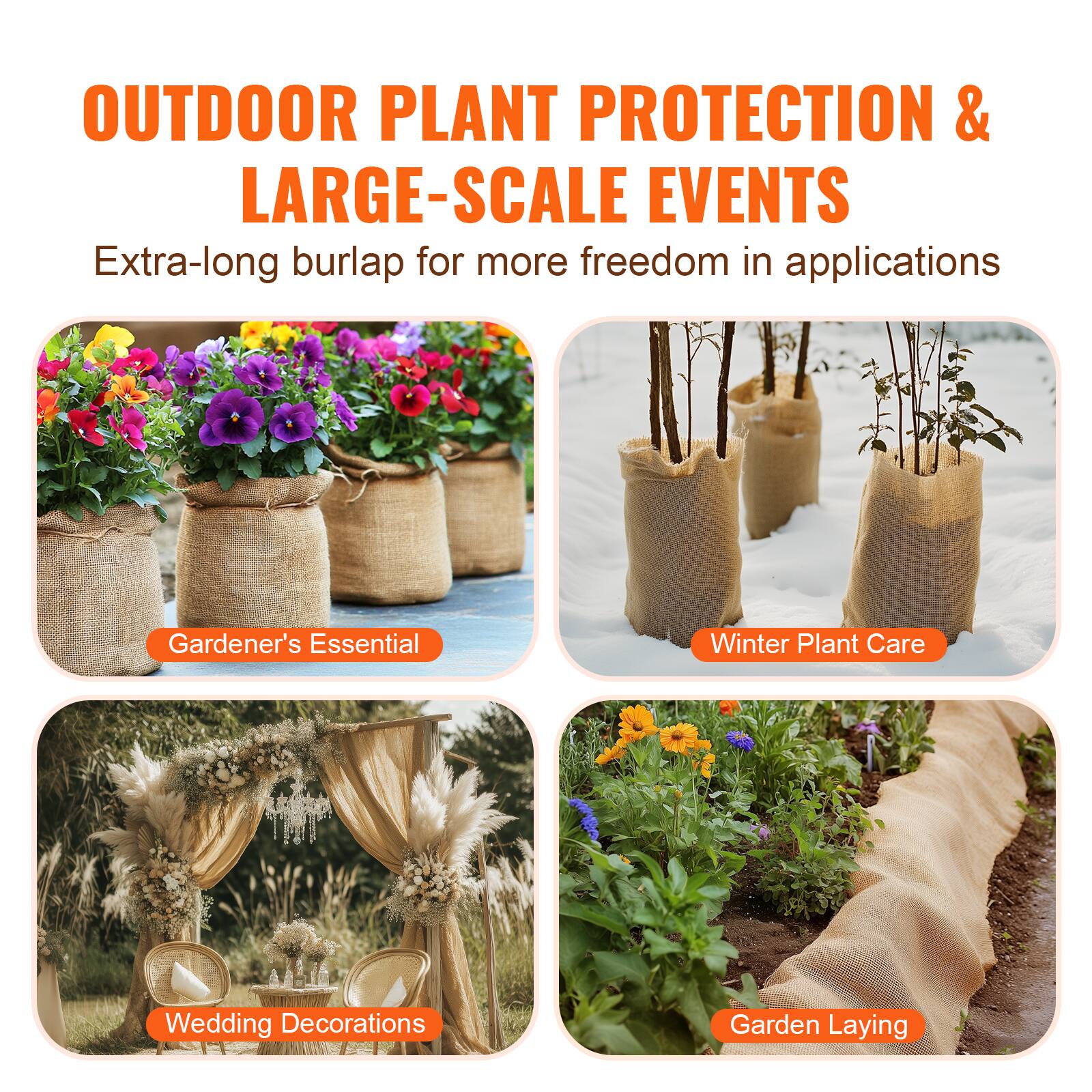 OUTDOOR PLANT PROTECTION & LARGE-SCALE EVENTS  
Extra-long burlap for more freedom in applications  

Gardener's Essential  
Winter Plant Care  
Wedding Decorations  
Garden Laying
