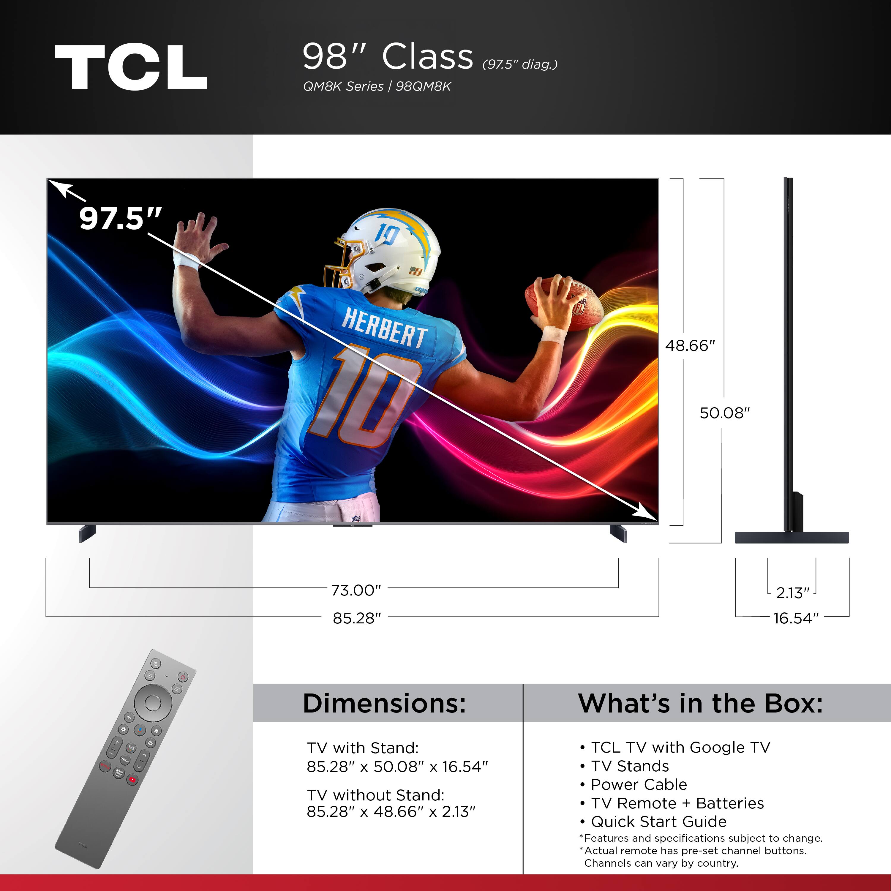 TCL 98" Class (97.5" diag.) QM8K Series I 98QM8K 97.5" 10 HERBERT 10 48.66" 50.08" 73.00" 2.13" 85.28" 16.54" Dimensions: What's in the Box: . i TV with Stand: 85.28" x 50.08" x 16.54" TV without Stand: 85.28" x 48.66" x 2.13" TCL TV with Google TV TV Stands Power Cable TV Remote + Batteries Quick Start Guide Features and specifications subject to change. Actual remote has pre-set channel buttons. Channels can vary by country