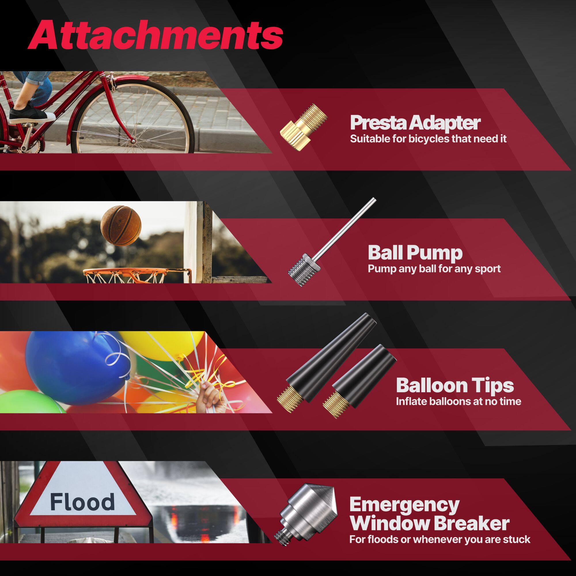 Attachments

- Presta Adapter  
  Suitable for bicycles that need it

- Ball Pump  
  Pump any ball for any sport

- Balloon Tips  
  Inflate balloons at no time

- Emergency Window Breaker  
  For floods or whenever you are stuck