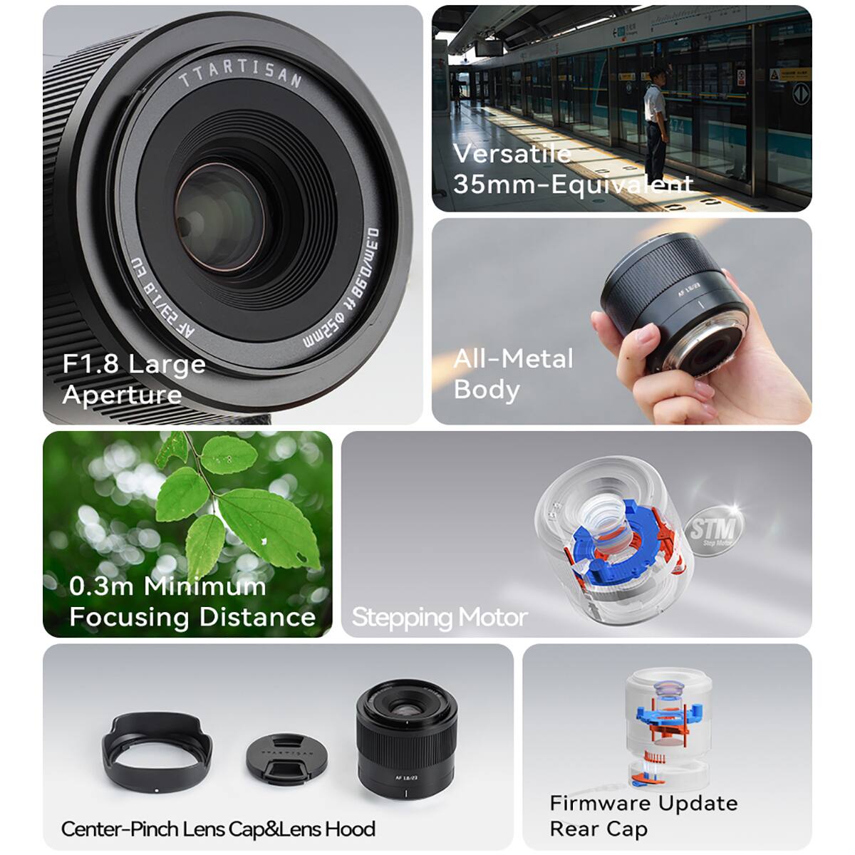 TTARTISAN  
FU 53/18 AF F1.8 Large Aperture  
Versatile 35mm-Equivalent  
All-Metal Body  
STM Stepping Motor  
0.3m Minimum Focusing Distance  
Center-Pinch Lens Cap & Lens Hood  
Firmware Update Rear Cap