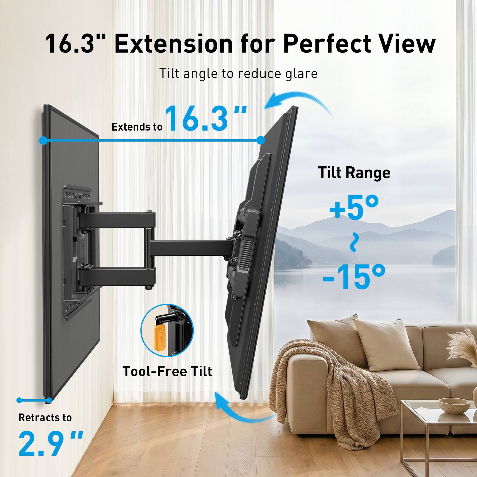 16.3" Extension for Perfect View  
Tilt angle to reduce glare  
Extends to 16.3"  
Tilt Range +5° to -15°  
Tool-Free Tilt  
Retracts to 2.9"