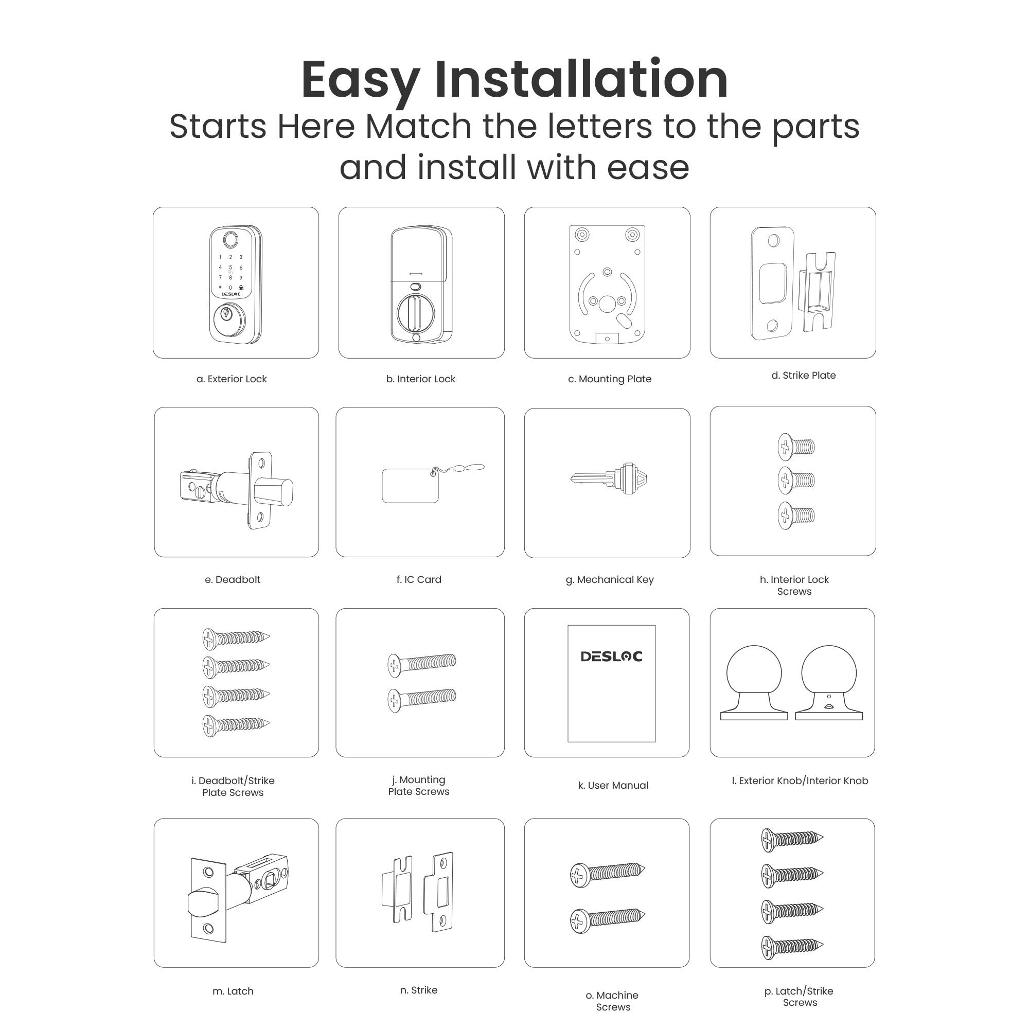 Easy Installation  
Starts Here  
Match the letters to the parts and install with ease

a. Exterior Lock  
b. Interior Lock  
c. Mounting Plate  
d. Strike Plate  
e. Deadbolt  
f. IC Card  
g. Mechanical Key  
h. Interior Lock Screws  
i. Deadbolt/Strike Plate Screws  
j. Mounting Plate Screws  
k. User Manual  
l. Exterior Knob/Interior Knob  
m. Latch  
n. Strike  
o. Machine Screws  
p. Latch/Strike Screws