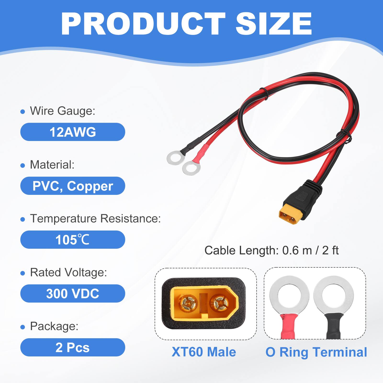 PRODUCT SIZE

- Wire Gauge: 12AWG
- Material: PVC, Copper
- Temperature Resistance: 105°C
- Rated Voltage: 300 VDC
- Package: 2 Pcs
- Cable Length: 0.6 m / 2 ft
- XT60 Male O Ring Terminal