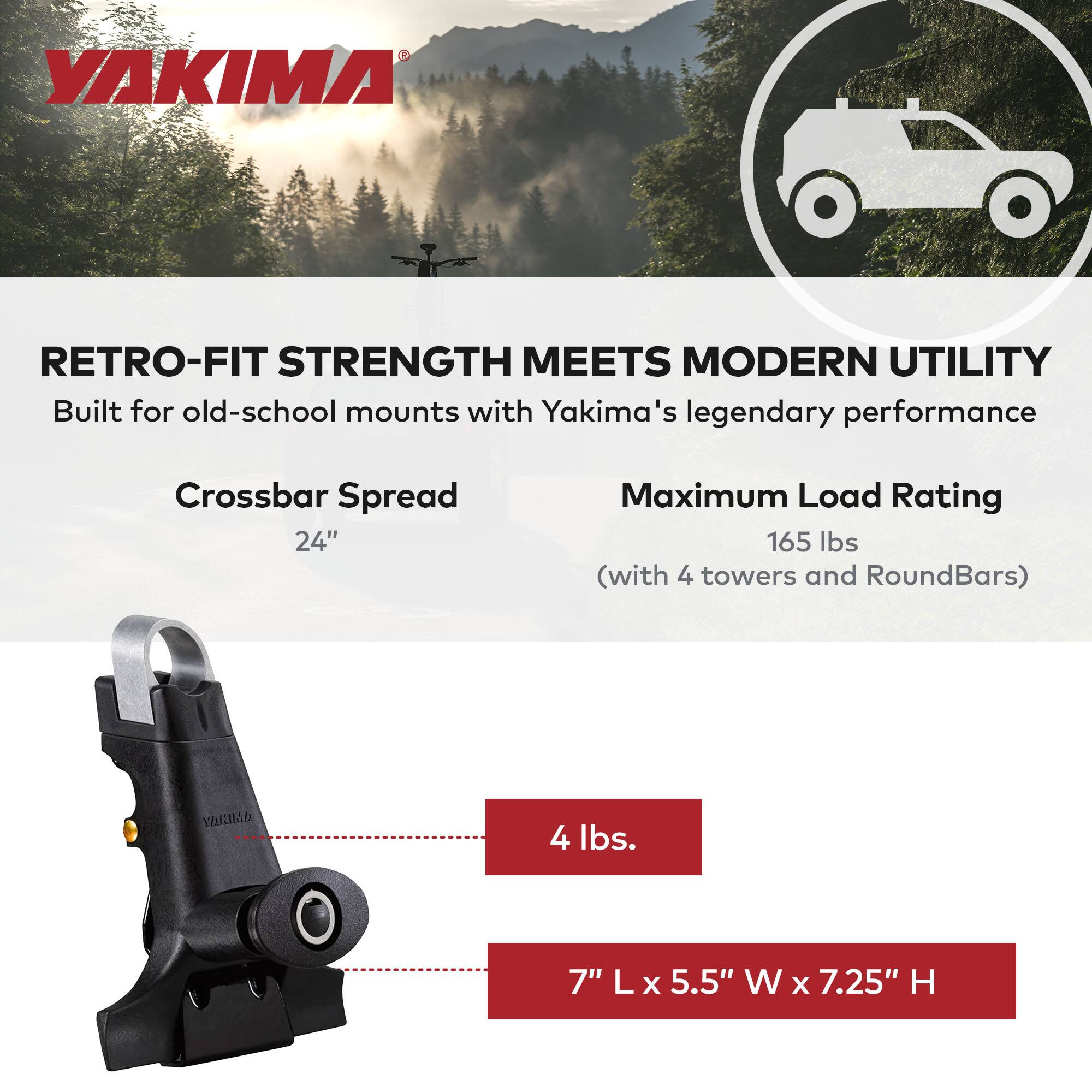 YAKIMA

RETRO-FIT STRENGTH MEETS MODERN UTILITY

Built for old-school mounts with Yakima's legendary performance

Crossbar Spread
24"

Maximum Load Rating
165 lbs (with 4 towers and RoundBars)

4 lbs.

7" L x 5.5" W x 7.25" H