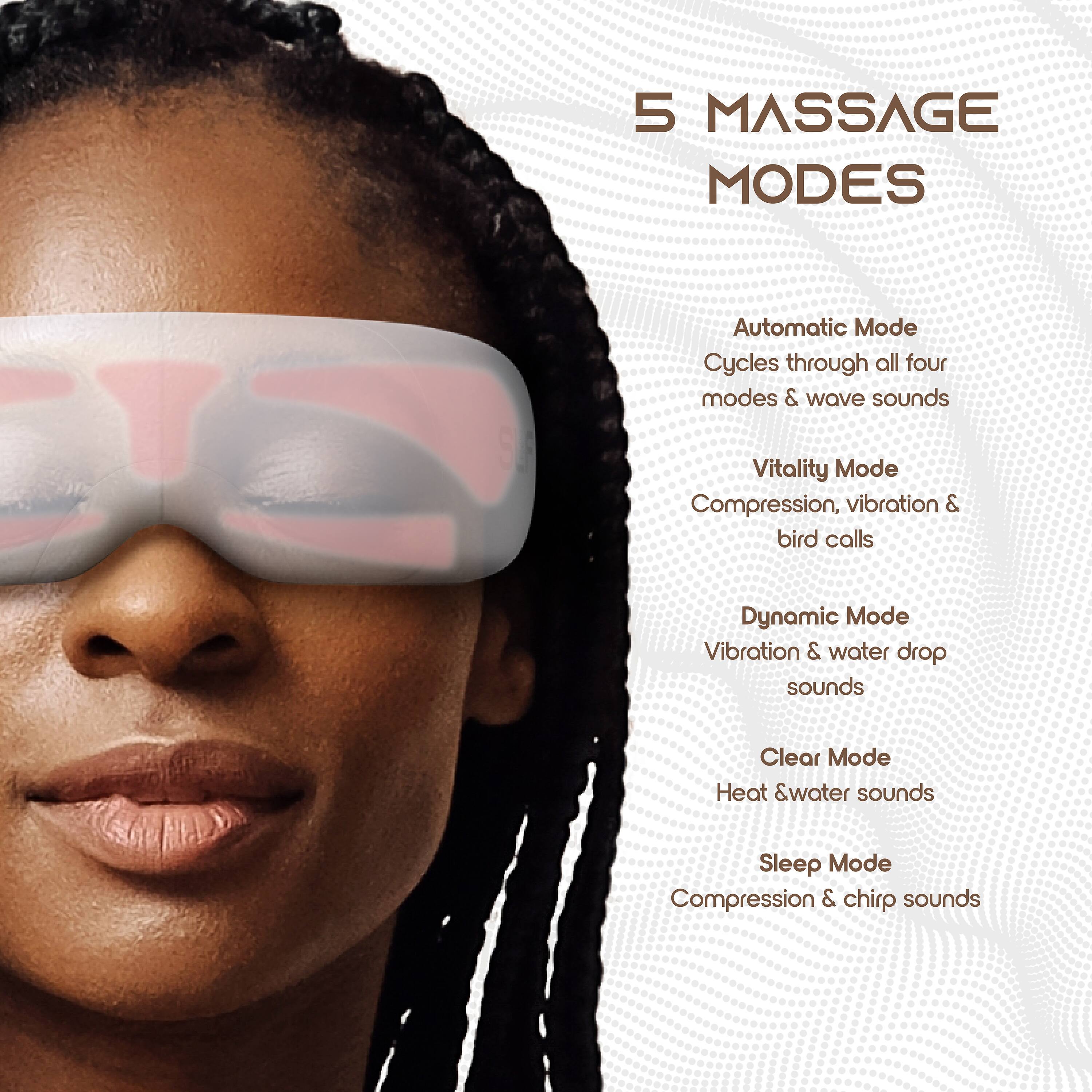 5 MASSAGE MODES

Automatic Mode  
Cycles through all four modes & wave sounds

Vitality Mode  
Compression, vibration & bird calls

Dynamic Mode  
Vibration & water drop sounds

Clear Mode  
Heat & water sounds

Sleep Mode  
Compression & chirp sounds