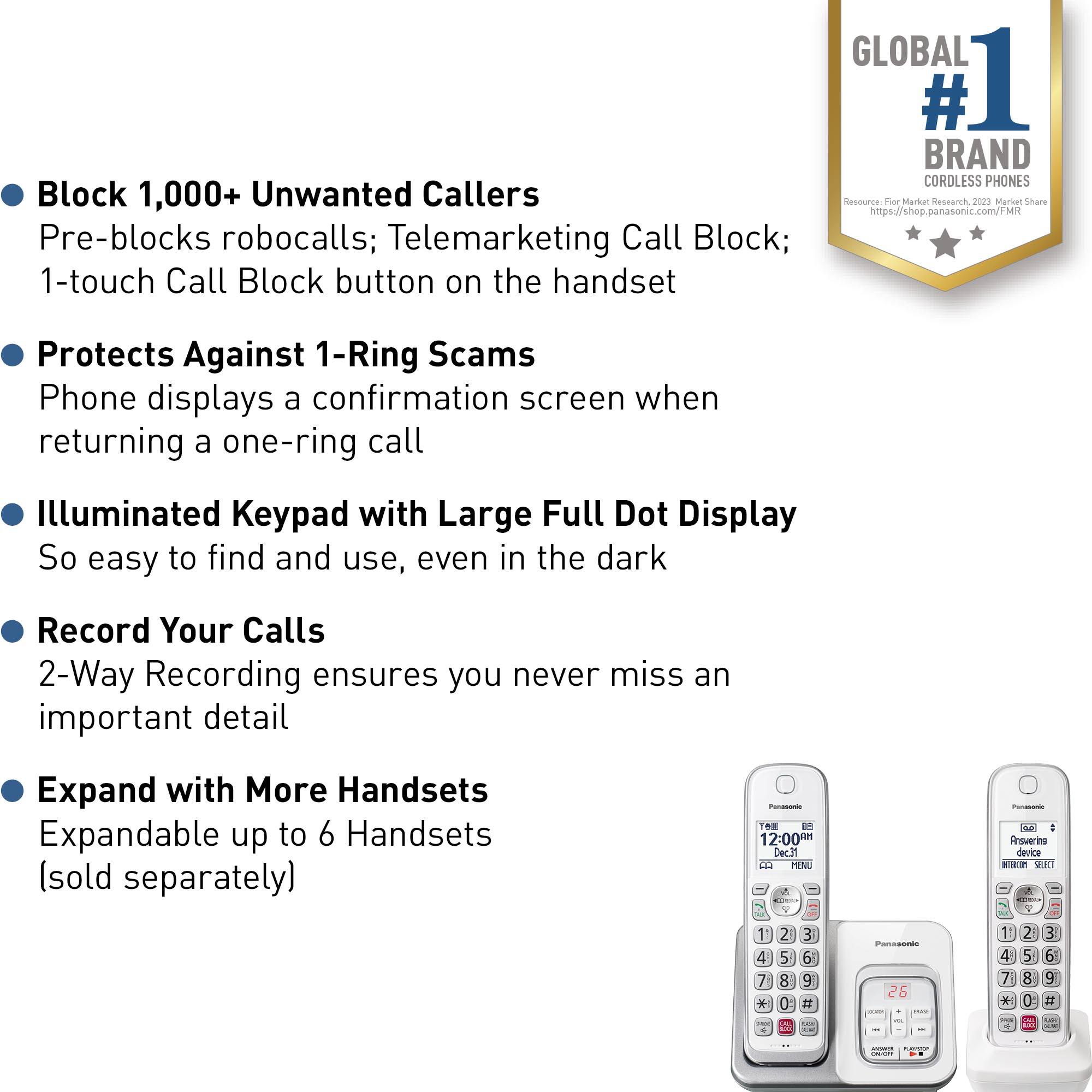 Block 1,000+ Unwanted Callers: Pre-blocks robocalls; Telemarketing Call Block; 1-touch Call Block button on the handset.

GLOBAL #1 BRAND CORDLESS PHONES: Resource Fier Markut Reseach nrse Marker snanre <https://shop.panasonic.com/FMR>.

Protects Against 1-Ring Scams: Phone displays a confirmation screen when returning a one-ring call.

Illuminated Keypad with Large Full Dot Display: So easy to find and use, even in the dark.

Record Your Calls: 2-Way Recording ensures you never miss an important detail.

Expand with More Handsets: Expandable up to 6 Handsets (sold separately) - 6 a 12:00M Dec31 E MEN - - : Rnsvering device a3 9 J 7 * - 0  E e # d Paresones 26 4 7 * - 2 5 8 0 3 6 S # - :