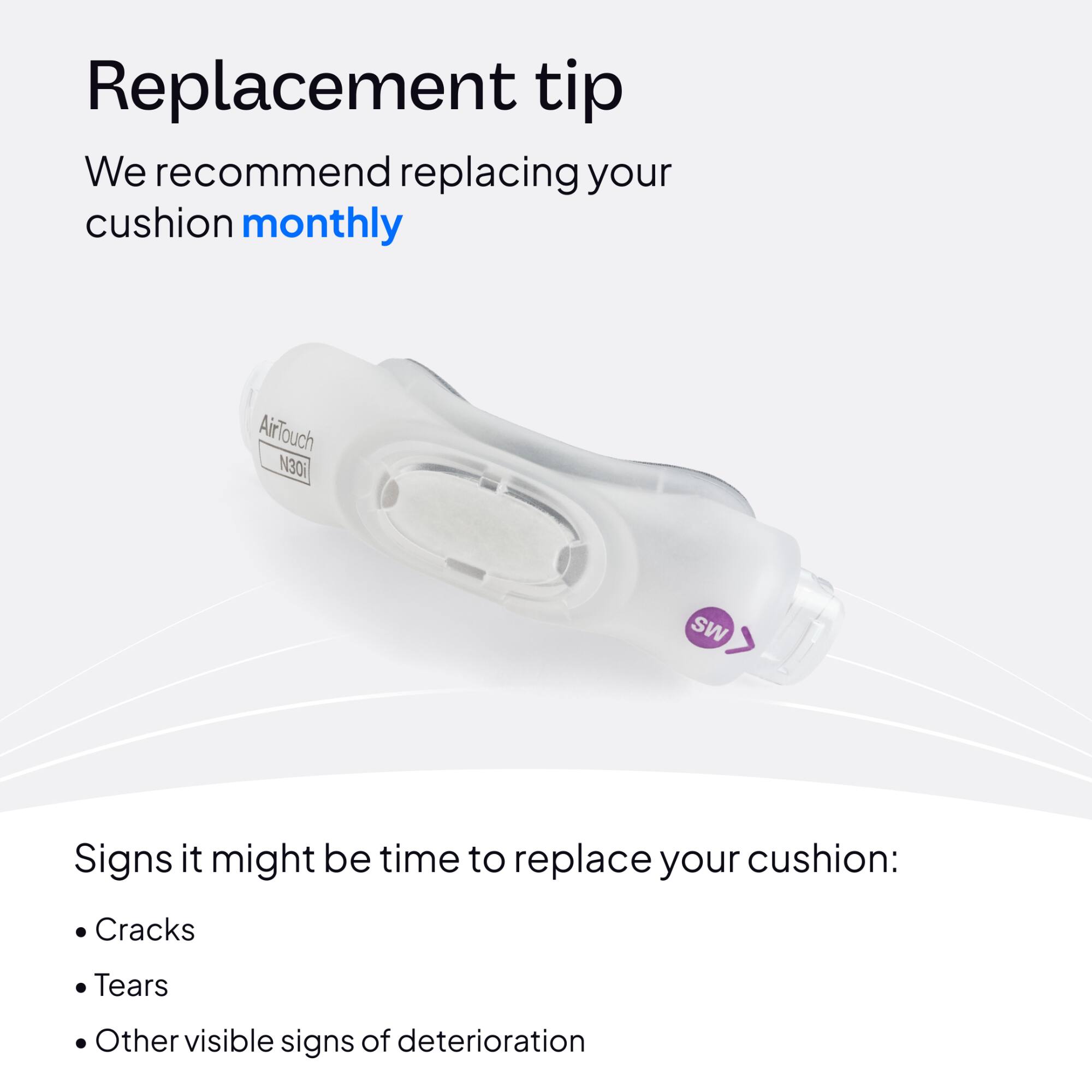 Replacement tip  
We recommend replacing your cushion monthly

AirTouch N30i

MS

Signs it might be time to replace your cushion:  
- Cracks  
- Tears  
- Other visible signs of deterioration