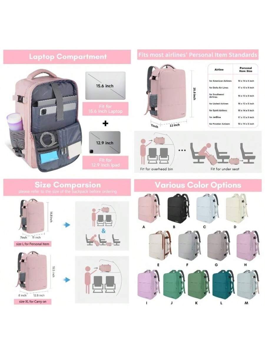 Laptop Compartment  
15.6 inch  
Fit for 15.6 inch Laptop  
+  
12.9 inch  
Fit for 12.9 inch iPad  

Fits most airlines' Personal Item Standards  
Airline | Personal Size  
for American Airlines | 18 x 14 x 8 inch  
for Delta Air Lines | 17 x 13 x 8 inch  
for Southwest Airlines | 16 x 13 x 8 inch  
for United Airlines | 16 x 13 x 8 inch  
for Spirit Airlines | 18 x 14 x 8 inch  
for Frontier Airlines | 18 x 14 x 8 inch  

Size Comparison  
please refer to the size of the backpack before ordering  
7 inch | 11 inch  
size L for Personal Item  
8 inch | 12.5 inch  
size XL for Carry on  

Various Color Options  
A | B | C | D | E | F | G | H | I | J | K | L | M