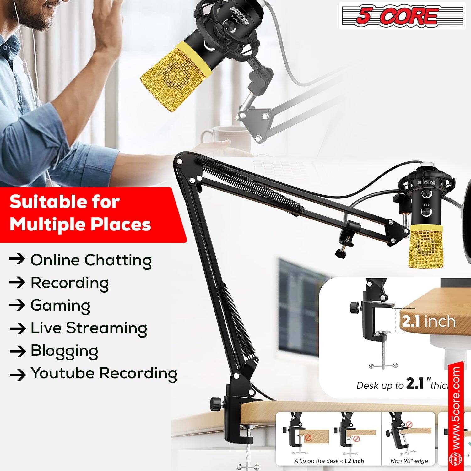 5 CORE

Suitable for Multiple Places

- Online Chatting
- Recording
- Gaming
- Live Streaming
- Blogging
- Youtube Recording

2.1 inch

Desk up to 2.1" thick

A lip on the desk < 1.2 inch

Non 90° edge

www.5core.com