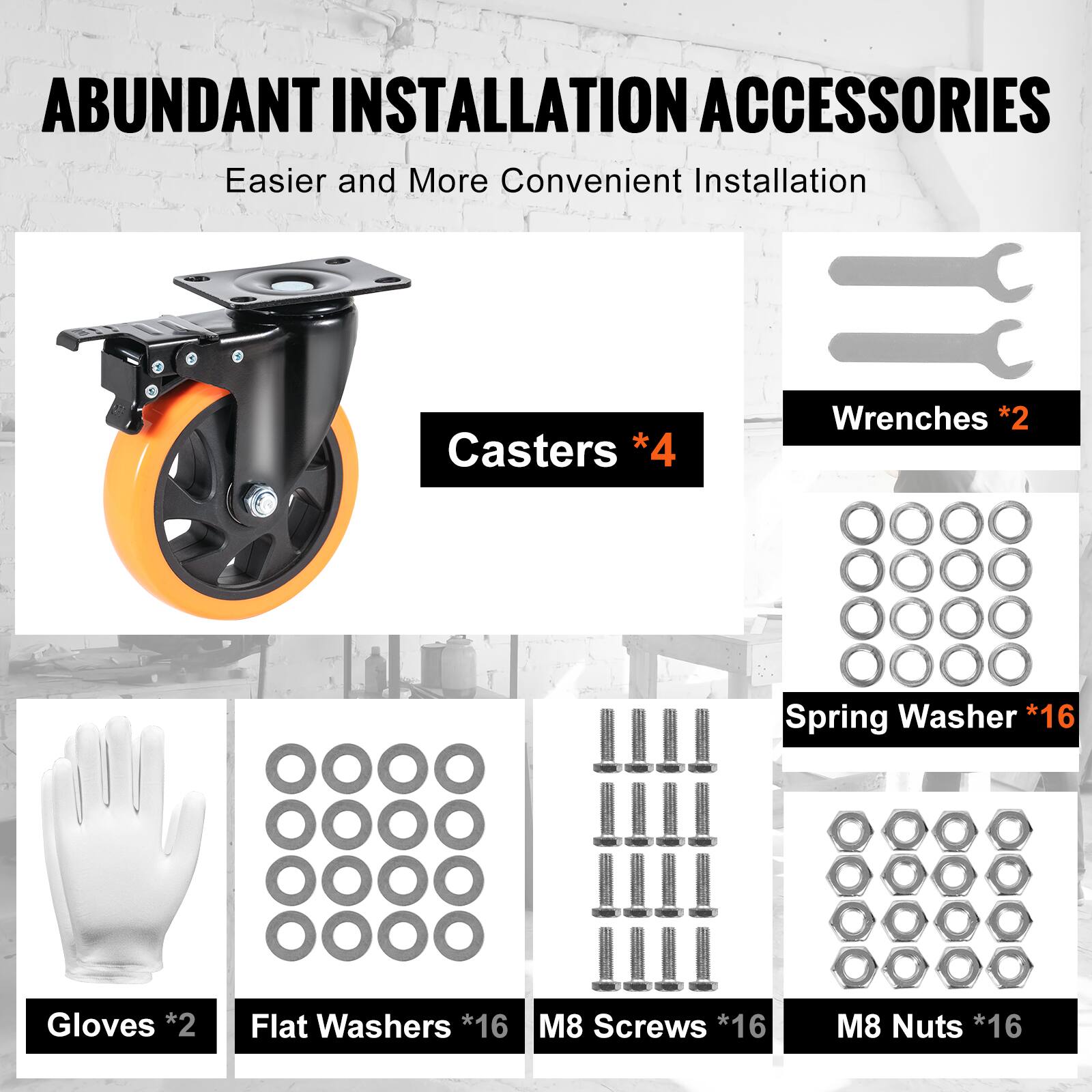 ABUNDANT INSTALLATION ACCESSORIES  
Easier and More Convenient Installation  

- Casters *4  
- Wrenches *2  
- Spring Washer *16  
- Gloves *2  
- Flat Washers *16  
- M8 Screws *16+  
- M8 Nuts *16+