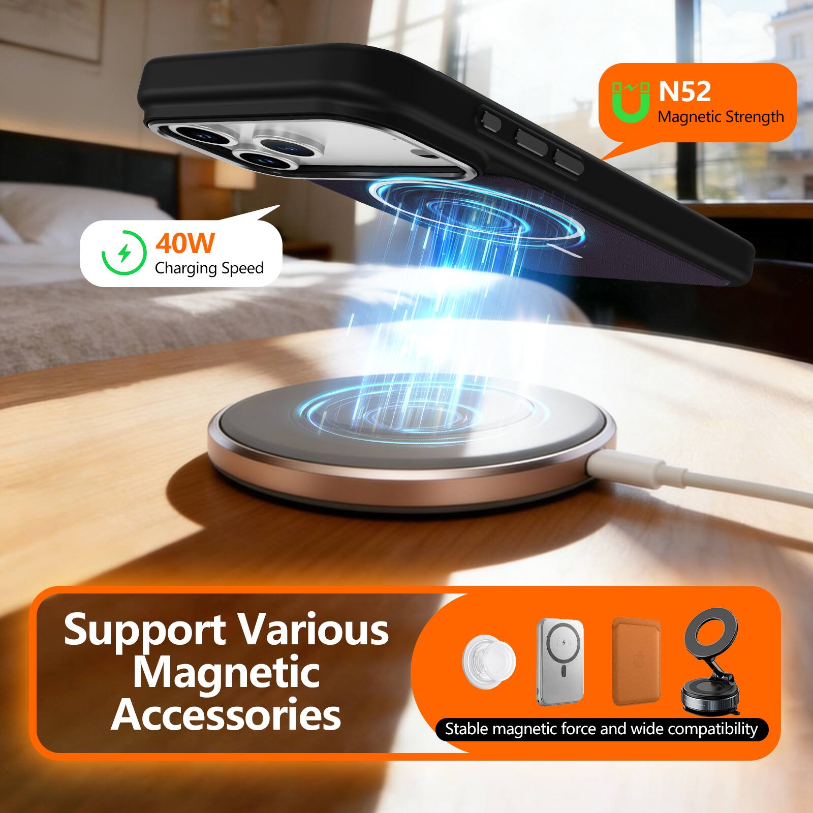 N52 Magnetic Strength  
40W Charging Speed  
Support Various Magnetic Accessories  
Stable magnetic force and wide compatibility