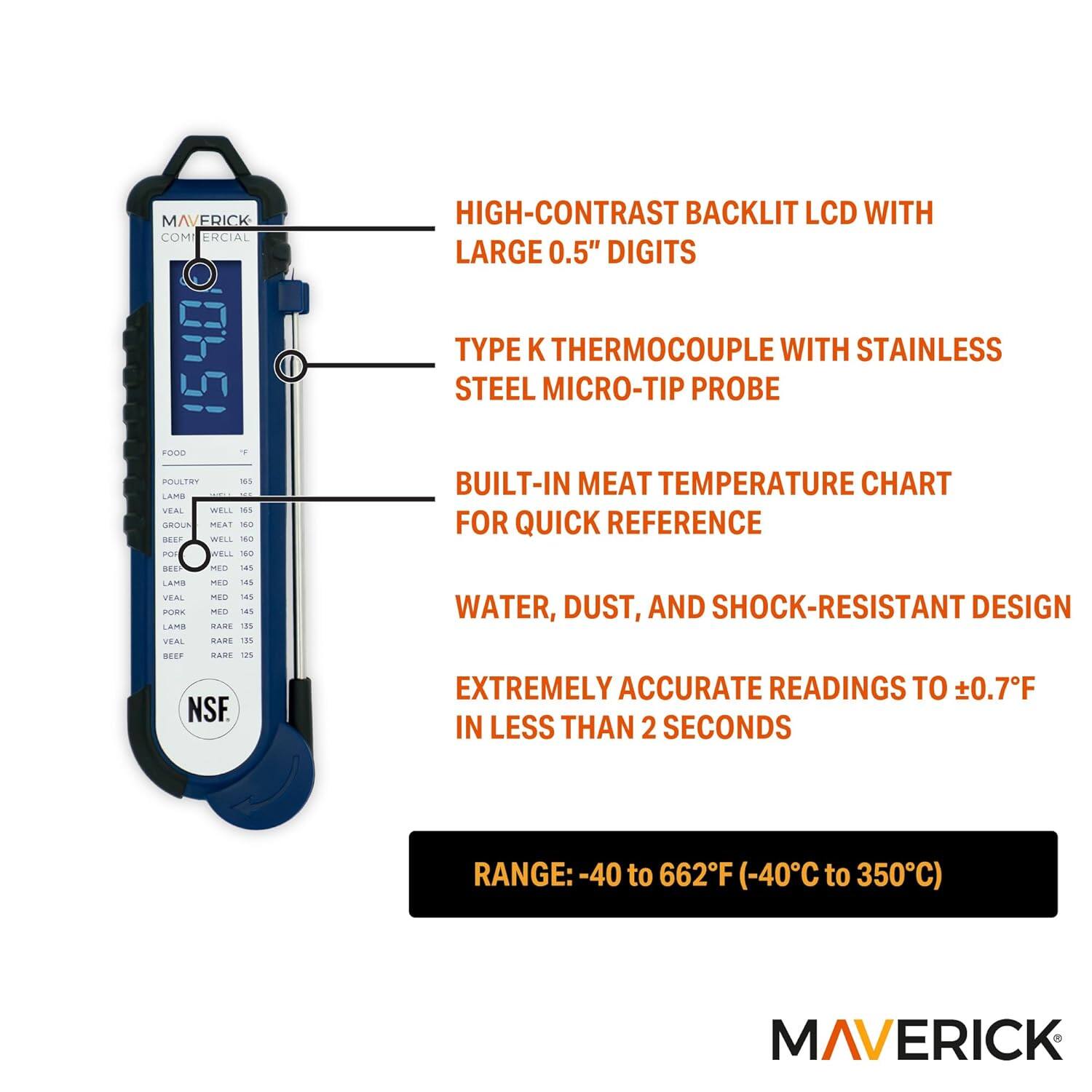 MAVERICK COMMERCIAL 1540 FOOD THERMOMETER

- HIGH-CONTRAST BACKLIT LCD WITH LARGE 0.5" DIGITS
- TYPE K THERMOCOUPLE WITH STAINLESS STEEL MICRO-TIP PROBE
- BUILT-IN MEAT TEMPERATURE CHART FOR QUICK REFERENCE
- WATER, DUST, AND SHOCK-RESISTANT DESIGN
- EXTREMELY ACCURATE READINGS TO ±0.7°F IN LESS THAN 2 SECONDS
- RANGE: -40 to 662°F (-40°C to 350°C)

FOOD TEMPERATURE CHART:
- POULTRY: WELL 165°F, MED 155°F, RARE 145°F
- LAMB: WELL 165°F, MED 145°F, RARE 135°F
- VEAL: WELL 160°F, MED 145°F, RARE 135°F
- BEEF: WELL 160°F, MED 145°F, RARE 135°F
- PORK: WELL 16