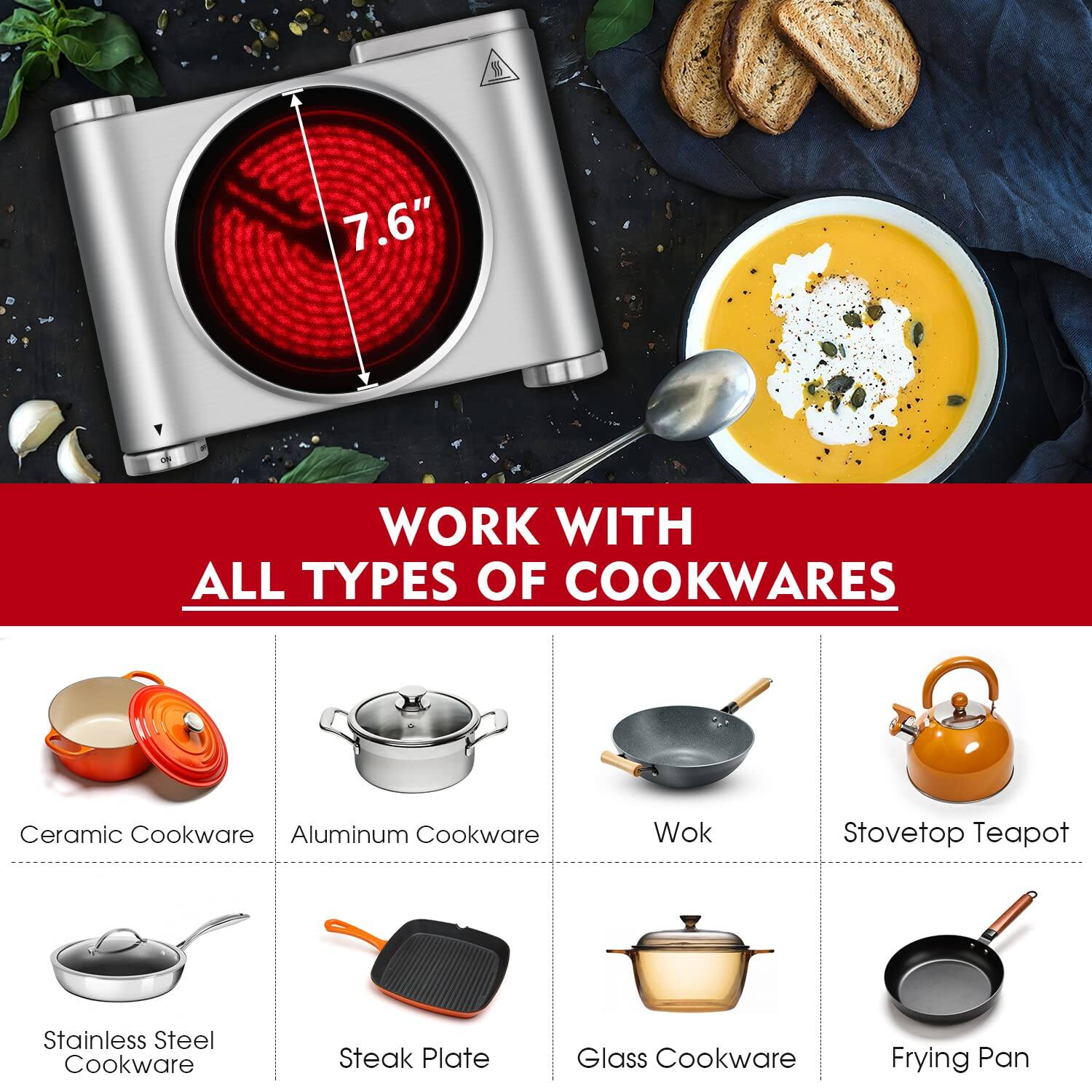 7.6" WORK WITH ALL TYPES OF COOKWARES

- Ceramic Cookware
- Aluminum Cookware
- Wok
- Stovetop Teapot
- Stainless Steel Cookware
- Steak Plate
- Glass Cookware
- Frying Pan