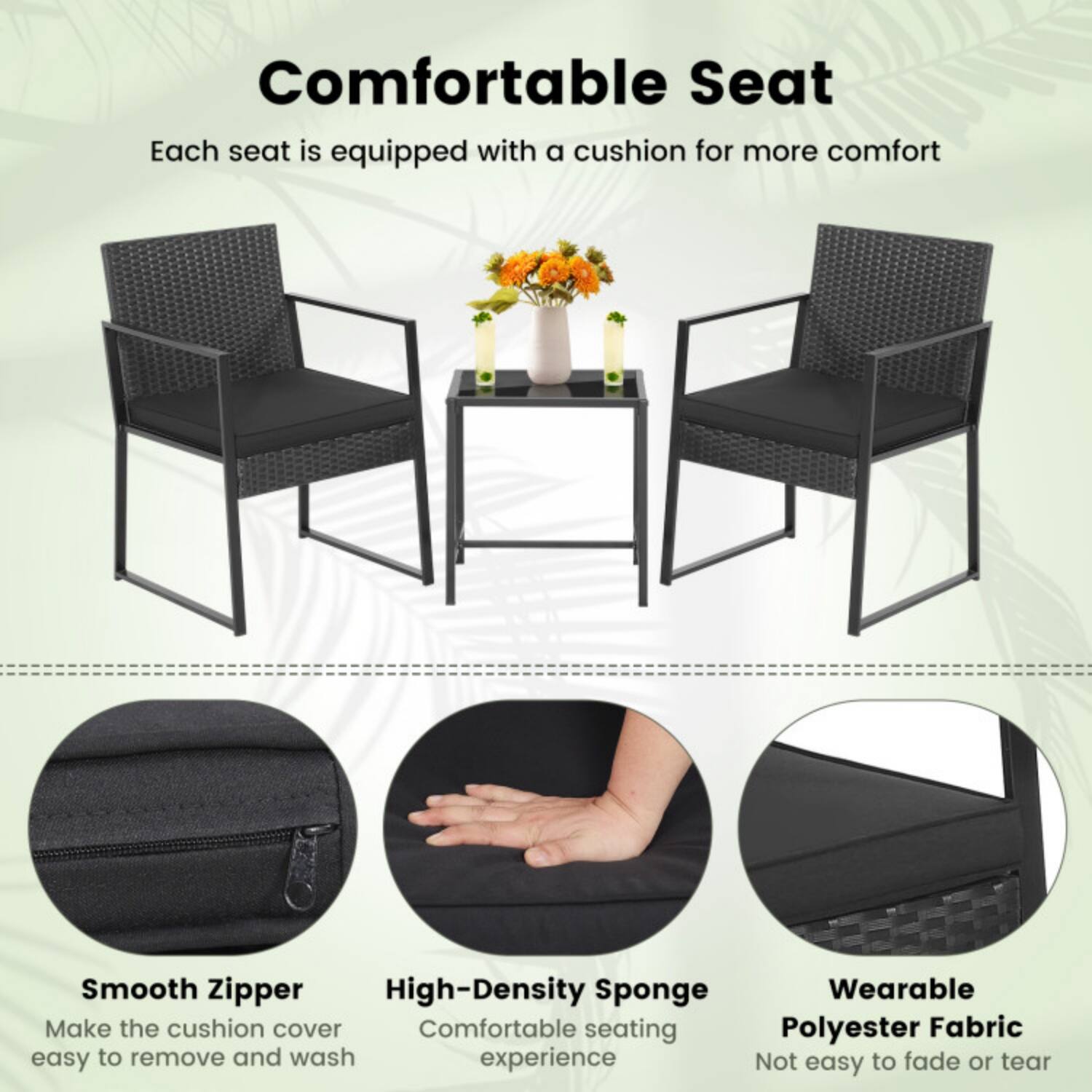Comfortable Seat  
Each seat is equipped with a cushion for more comfort

Smooth Zipper  
Make the cushion cover easy to remove and wash

High-Density Sponge  
Comfortable seating experience

Wearable Polyester Fabric  
Not easy to fade or tear