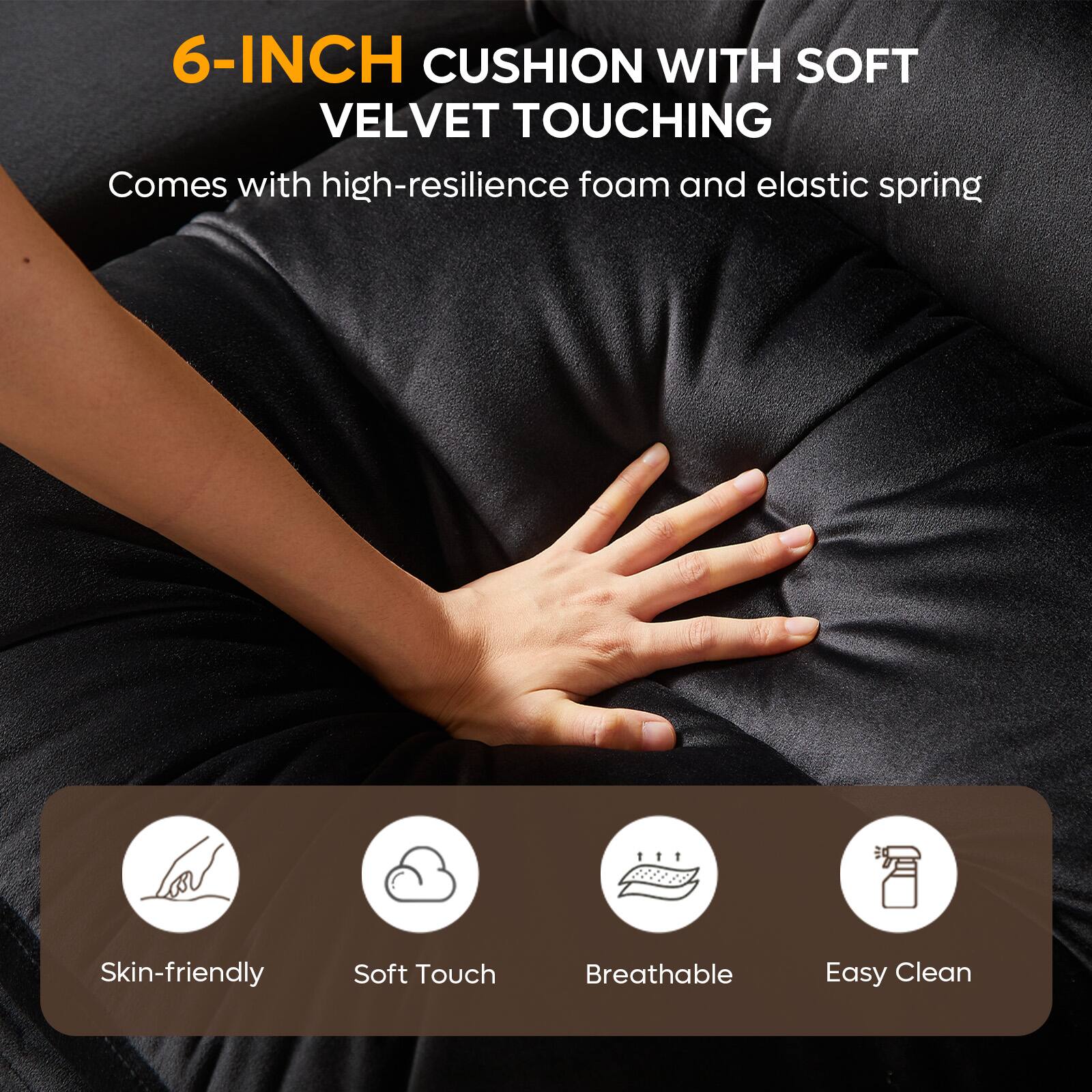 6-INCH CUSHION WITH SOFT VELVET TOUCHING  
Comes with high-resilience foam and elastic spring  

Skin-friendly  
Soft Touch  
Breathable  
Easy Clean