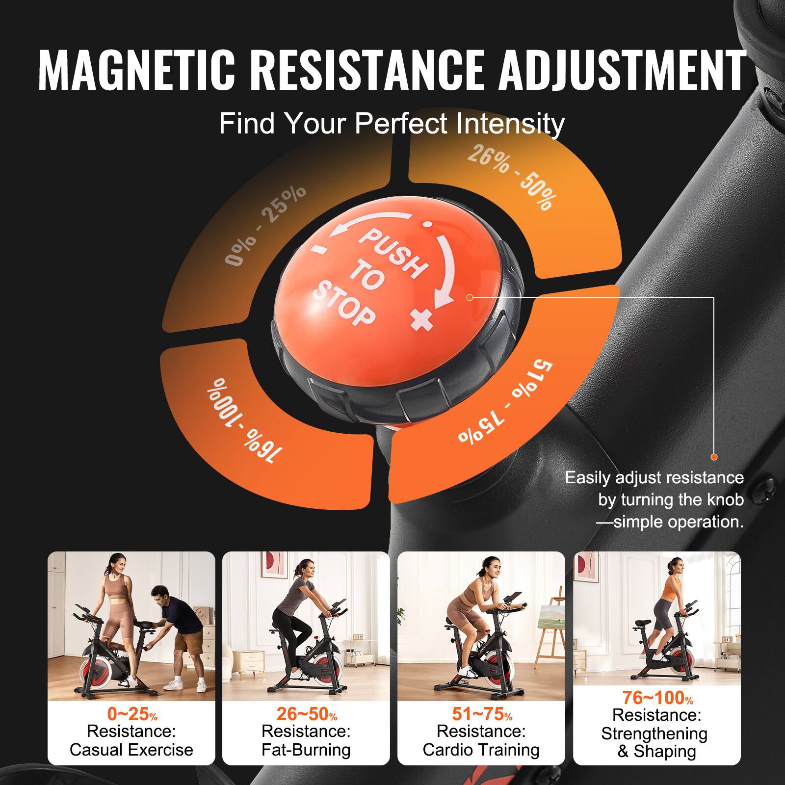 MAGNETIC RESISTANCE ADJUSTMENT  
Find Your Perfect Intensity  

Easily adjust resistance by turning the knob — simple operation.  

0% - 25%  
Resistance: Casual Exercise  

26% - 50%  
Resistance: Fat-Burning  

51% - 75%  
Resistance: Cardio Training  

76% - 100%  
Resistance: Strengthening & Shaping  

PUSH  
STOP