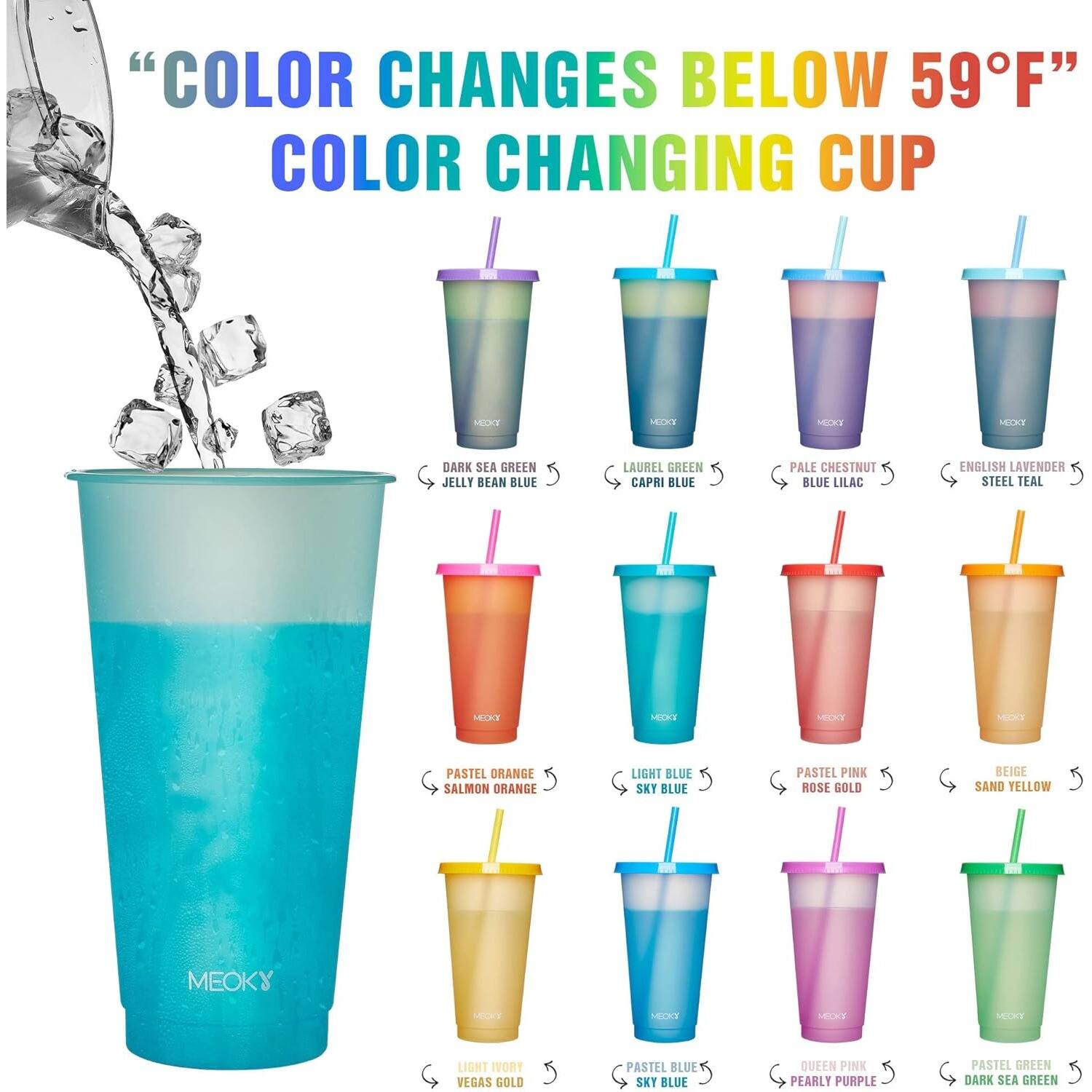 "Color changes below 59°F" Color changing cup Meoky: Dark sea green, Jelly bean blue, Laurel green, Capri blue, Pale chestnut, Blue lilac, English lavender, Steel teal, Pastel orange, Salmon orange, Light blue, Sky blue, Pastel pink, Rose gold, Beige, Sand yellow, Light ivory, Vegas gold, Pastel blue, Sky blue, Queen pink, Pearly purple, Pastel green, Dark sea green.