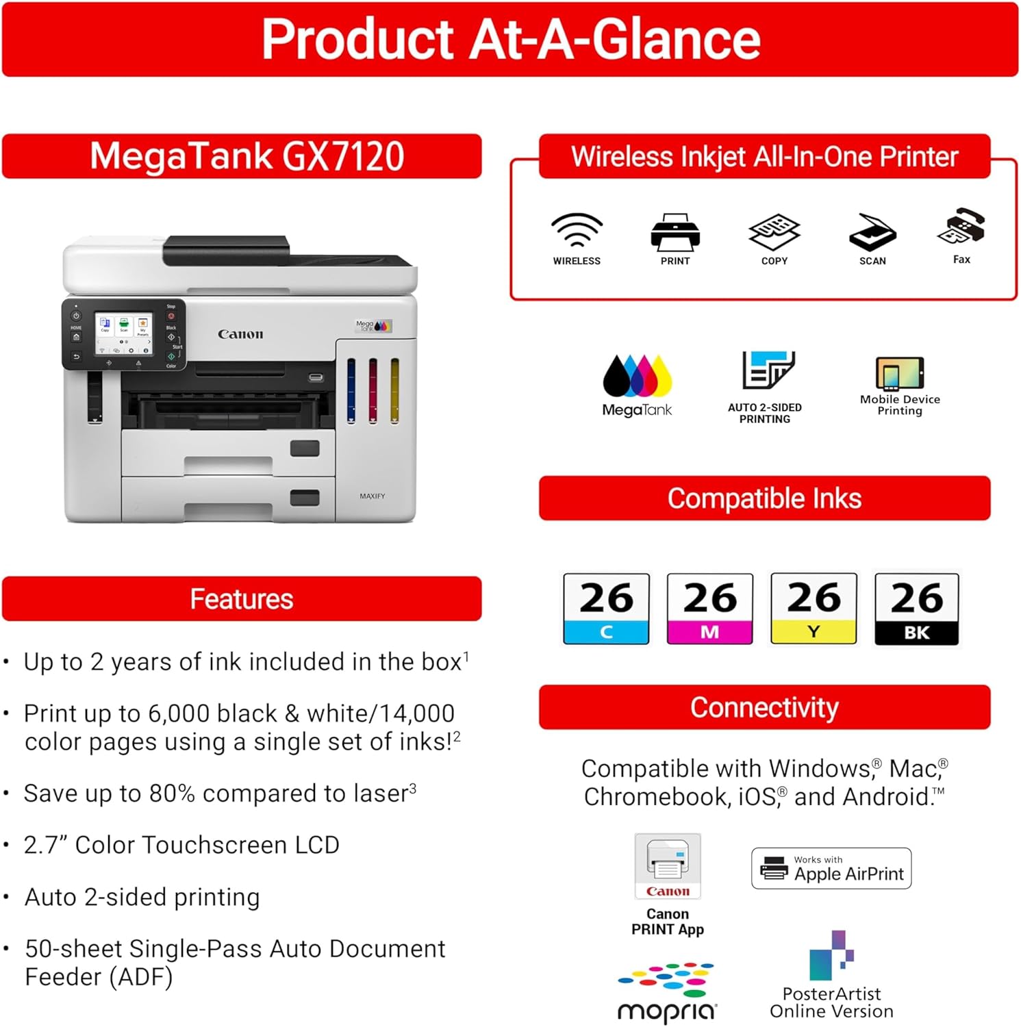 Product At-A-Glance

MegaTank GX7120 Wireless Inkjet All-In-One Printer

Features:
- Up to 2 years of ink included in the box
- Print up to 6,000 black & white/14,000 color pages using a single set of inks!
- Save up to 80% compared to laser
- 2.7" Color Touchscreen LCD
- Auto 2-sided printing
- 50-sheet Single-Pass Auto Document Feeder (ADF)

Compatible Inks:
- 26 C
- 26 M
- 26 Y
- 26 BK

Connectivity:
- Compatible with Windows, Mac, Chromebook, iOS, and Android
- Canon PRINT App
- Apple AirPrint
- PosterArtist Online Version
- Works with Apple AirPrint
