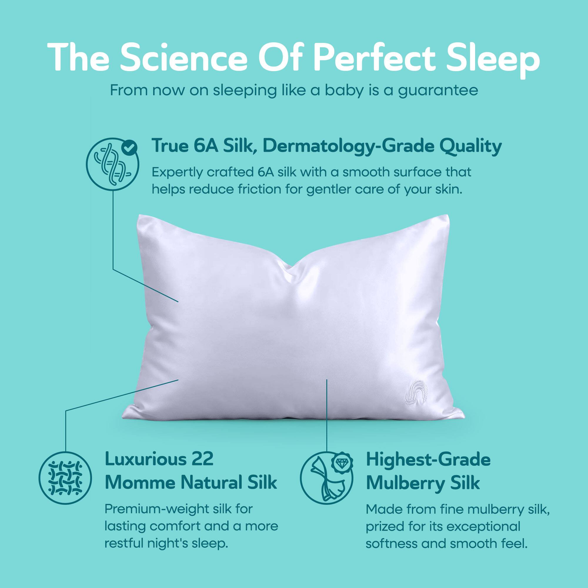The Science Of Perfect Sleep  
From now on sleeping like a baby is a guarantee

True 6A Silk, Dermatology-Grade Quality  
Expertly crafted 6A silk with a smooth surface that helps reduce friction for gentler care of your skin.

Luxurious 22 Momme Natural Silk  
Premium-weight silk for lasting comfort and a more restful night's sleep.

Highest-Grade Mulberry Silk  
Made from fine mulberry silk, prized for its exceptional softness and smooth feel.