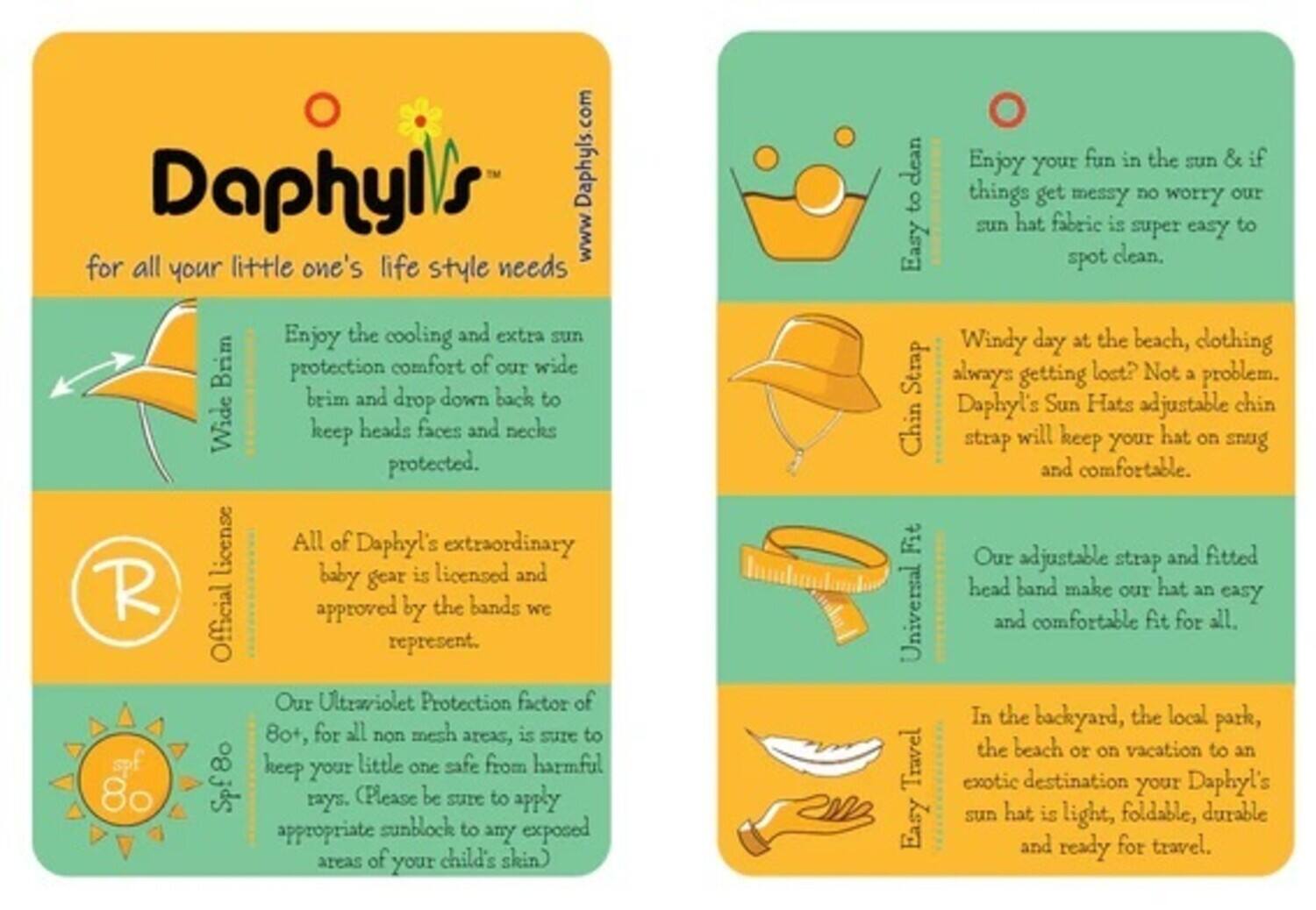 Daphyl's  
www.Daphyls.com  

for all your little one's lifestyle needs  

Enjoy your fun in the sun & if things get messy no worry our sun hat fabric is super easy to spot clean.  

Enjoy the cooling and extra sun protection comfort of our wide brim and drop down back to keep heads, faces, and necks protected.  

All of Daphyl's extraordinary baby gear is licensed and approved by the bands we represent.  

Our Ultraviolet Protection factor of 80+, for all non-mesh areas, is sure to keep your little one safe from harmful rays. (Please be sure to apply appropriate sunblock to any exposed areas of your child's skin)  

Windy day at the beach, clothing always getting lost? Not a problem. Daphyl's Sun Hats adjustable chin strap will keep your hat on snug and comfortable.  

Our adjustable strap and fitted headband make our hat an easy and comfortable fit for all.  

In the backyard, the local park, the beach, or on vacation to an exotic destination your Daphyl's sun hat is light, foldable, durable, and ready for travel.