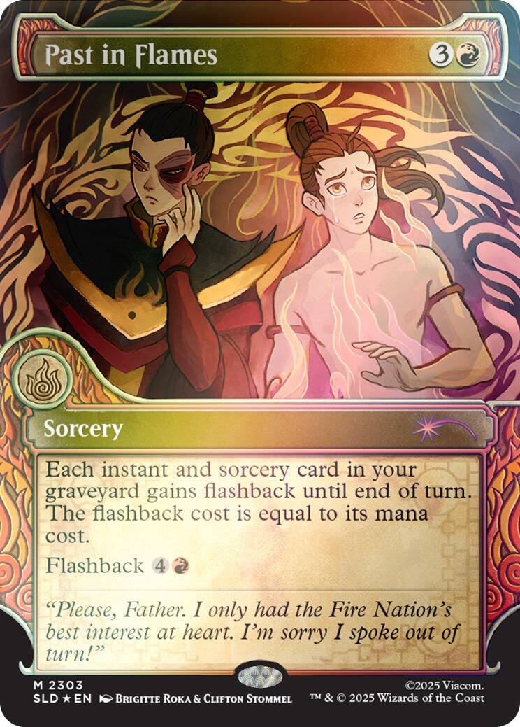 Past in Flames  
3  
Sorcery  
Each instant and sorcery card in your graveyard gains flashback until end of turn. The flashback cost is equal to its mana cost. Flashback 4  
"Please, Father. I only had the Fire Nation's best interest at heart. I'm sorry I spoke out of turn!"  
M 2303 SLD EN  
©2025 Viacom. BRIGITTE TM & 2025 Wizards of the Coast ROKA & CLIFTON STOMMEL