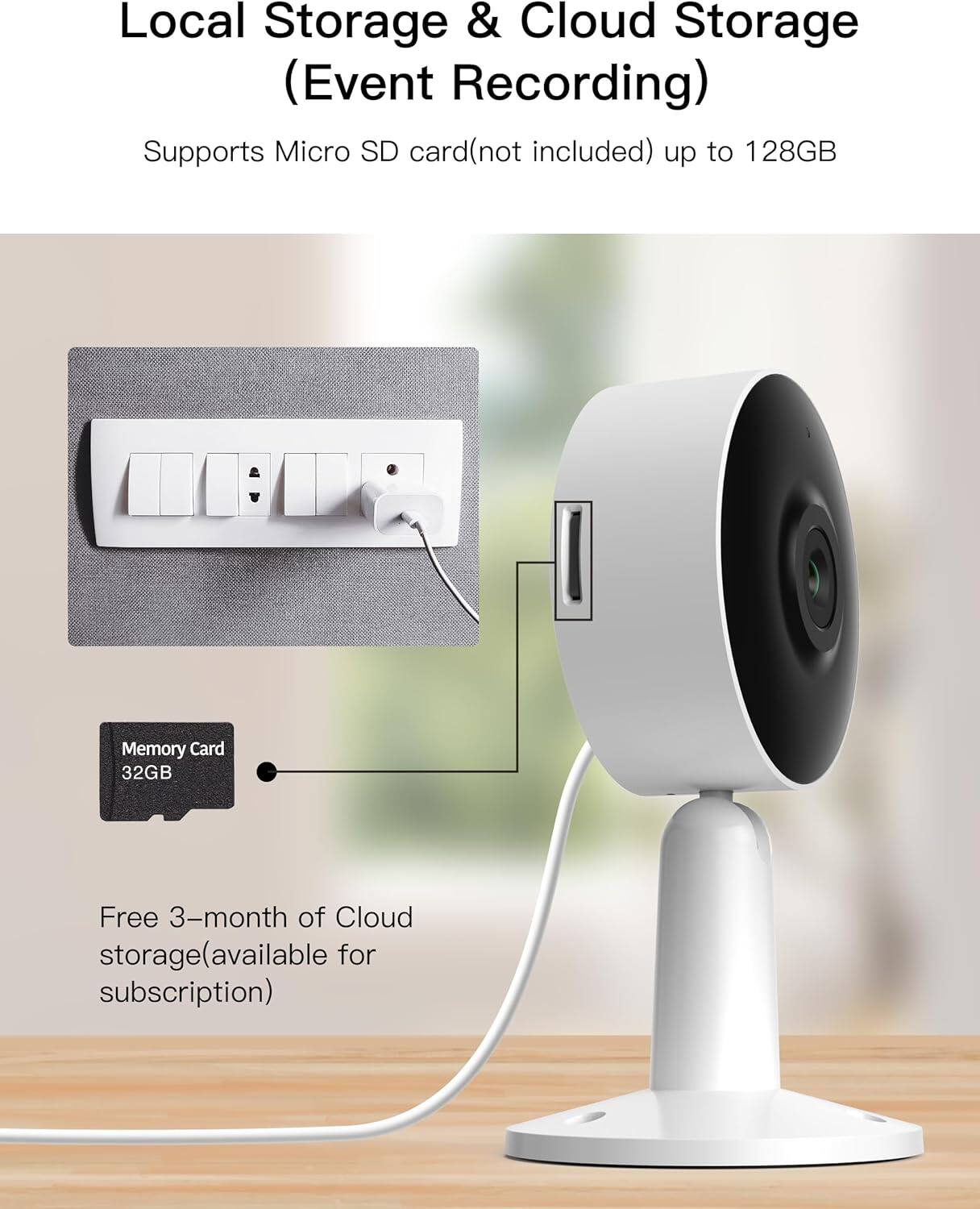 Local Storage & Cloud Storage (Event Recording) Supports Micro SD card (not included) up to 128GB Memory Card 32GB Free 3-month of Cloud storage (available for subscription)
