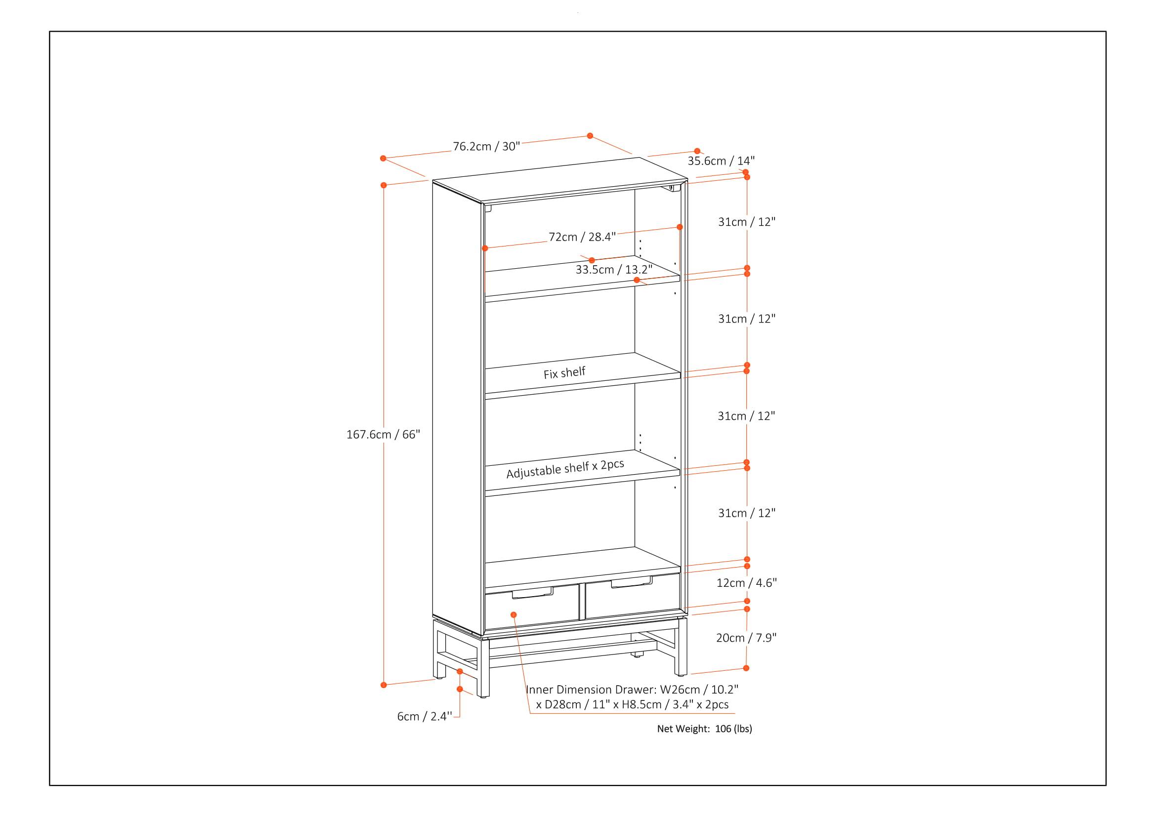 76.2cm / 30"  
35.6cm / 14"  
72cm / 28.4"  
31cm / 12"  
33.5cm / 13.2"  
31cm / 12"  
Fix shelf  
167.6cm / 66"  
31cm / 12" shelf x 2pcs  
Adjustable 31cm / 12"  
12cm / 4.6"  
20cm / 7.9"  
6cm / 2.4"  
Inner Dimension Drawer: W26cm / 10.2" x D28cm / 11" x H8.5cm / 3.4" x 2pcs  
Net Weight: 106 lbs