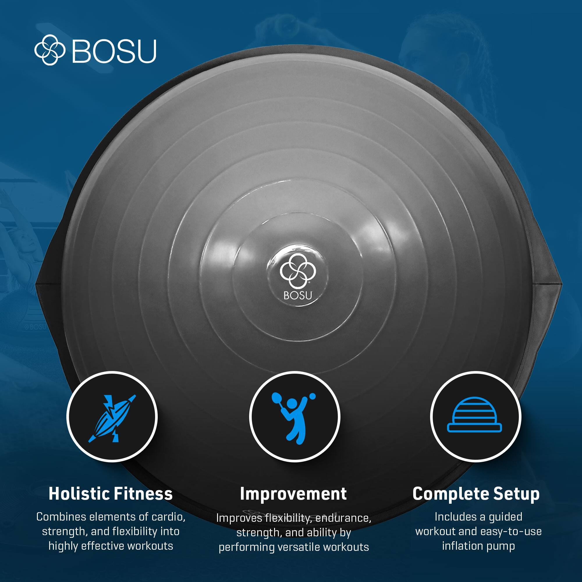 BOSU Holistic Fitness  
Combines elements of cardio, strength, and flexibility into highly effective workouts  

Improvement  
Improves flexibility, endurance, strength, and ability by performing versatile workouts  

Complete Setup  
Includes a guided workout and easy-to-use inflation pump
